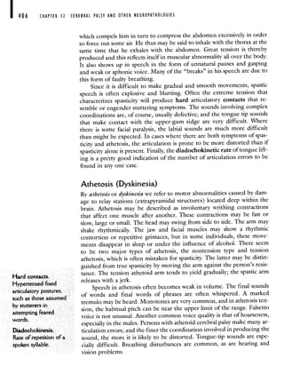 406 CHAPTER 12 CEREBRAL PALSY AND OTHER NEUROPATHOLOGIES
which compels him in turn to compress the abdomen excessively in order
to force out some air. He thus may be said to inhale with the thorax at the
same time that he exhales with the abdomen. Great tension is thereby
produced and this reflects itself in muscular abnormality all over the body.
It also shows up in speech in the form of unnatural pauses and gasping
and weak or aphonic voice. Many of the "breaks" in his speech are due to
this form of faulty breathing.
Since it is difficult to make gradual and smooth movements, spastic
speech is often explosive and blurting. Often the extreme tension that
characterizes spasticity will produce hard articulatory contacts that re-
semble or engender stuttering symptoms. The sounds involving complex
coordinations are, of course, usually defective; and the tongue tip sounds
that make contact with the upper-gum ridge are very difficult. Where
there is some facial paralysis, the labial sounds are much more difficult
than might be expected. In cases where there are both symptoms of spas-
ticity and athetosis, the articulation is prone to be more distorted than if
spasticity alone is present. Finally, the diadochokinetic rate of tongue lift-
ing is a pretty good indication of the number of articulation errors to be
found in any one case.
Athetosis (Dyskinesia)
By athetosis or dyskinesia we refer to motor abnormalities caused by dam-
age to relay stations (extrapyramidal structures) located deepwithin the
brain. Athetosis may be described as involuntary writhing contractions
that affect one muscle after another. These contractions may be fast or
slow, large or small. The head may swing from side to side. The arm may
shake rhythmically. The jaw and facial muscles may show a rhythmic
contortion or repetitive grimaces, but in some individuals, these move-
ments disappear in sleep or under the influence of alcohol. There seem
to be two major types of athetosis, the nontension type and tension
athetosis, which is often mistaken for spasticity. The latter may be distin-
guished from true spasticity by moving the arm against the person's resis-
Hard tance. The tension athetoid arm tends to yield gradually; the spastic arm
Hypertensed fixed
releases with a jerk.
articulatory postures,
Speech in athetosis often becomes weak in volume. The final sounds
such as those assumed
of words and final words of phrases are often whispered. A marked
by stutterers
tremulo maybe heard. Monotones arevery common, and in athetosis ten-
attempting feared
sion, the habitual pitch can be near the upper limit of the range. Falsetto
words
voice is not unusual. Another common voice quality is that of hoarseness,
especially in the males. Persons with athetoid cerebral palsy make many ar-
Diadochokinesis. ticulation errors; and the finer the coordination involved in producing the
Rate of repetition of a sound, the more it is likely to be distorted. Tongue-tip sounds are espe-
spoken syllable. cially difficult. Breathing disturbances are common, as are hearing and
ision problems.
 