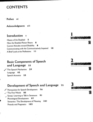 CONTENTS
Preface xi
Acknowledgments xii
Introduction u
History of the Disabled 5
How the Disabled Person Reacts 8
Current Attitudes toward Disability 8
Communicating with the Communicatively Impaired I 0
A Brief Look at the Professions I I
Basic Components of Speech
and Language 25
7 The Speech Mechanism 29
Language 45
Speech Acoustics 5 5
Development of Speech and Language is
/Prerequisites for Speech Development 76
,'The First Words 85
,Syntax: Learning to Talk in Sentences 9 I
Phonological Development 97
Semantics: The Development of Meaning I 0 I
Prosody and Pragmatics I 05
I
2
-
3
 