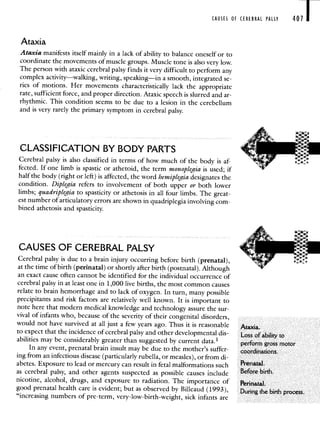 CAUSES OF CEREBRAL PALSY 407
Ataxia
Ataxia manifests itself mainly in a lack of ability to balance oneself or to
coordinate the movements of muscle groups. Muscle tone is also very low.
The person with ataxic cerebral palsy finds it very difficult to perform any
complex activity—walking, writing, speaking—in a smooth, integrated se-
ries of motions. Her movements characteristically lack the appropriate
rate, sufficient force, and proper direction. Ataxic speech is slurred and ar-
rhythmic. This condition seems to be due to a lesion in the cerebellum
and is very rarely the primary symptom in cerebral palsy.
CLASSIFICATION BY BODY PARTS
Cerebral palsy is also classified in terms of how much of the body is af-
—
fected. If one limb is spastic or athetoid, the term monoplegia is used; if
half the body (right or left) is affected, the word hemiplegia designates the
condition. Diplegia refers to involvement of both upper or both lower
limbs; quadriplegia to spasticity or athetosis in all four limbs. The great-
est number of articulatory errors are shown in quadriplegia involving com-
bined athetosis and spasticity.
CAUSES OF CEREBRAL PALSY
Cerebral palsy is due to a brain injury occurring before birth (prenatal),
at the time of birth (perinatal) or shortly after birth (postnatal). Although
an exact cause often cannot be identified for the individual occurrence of
cerebral palsy in at least one in 1,000 live births, the most common causes
relate to brain hemorrhage and to lack of oxygen. In turn, many possible
precipitants and risk factors are relatively well known. It is important to
note here that modern medical knowledge and technology assure the sur-
vival of infants who, because of the severity of their congenital disorders,
would not have survived at all just a few years ago. Thus it is reasonable Atia.
to expect that the incidence of cerebral palsy and other developmental dis- Loss of ability to
abilities may be considerably greater than suggested by current data.1 perform gross motor
In any event, prenatal brain insult may be due to the mother's suffer- coordinatioris.
ing from an infectious disease (particularly rubella, or measles), or from di-
abetes. Exposure to lead or mercury can result in fetal malformations such Prenatal.
as cerebral palsy, and other agents suspected as possible causes include Before birth.
nicotine, alcohol, drugs, and exposure to radiation. The importance of Perinatal.
good prenatal health care is evident; but as observed by Billeaud (1993), During the birth process.
"increasing numbers of pre-term, very-low-birth-weight, sick infants are
 