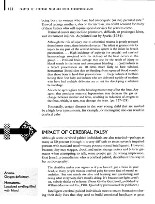 408 CHAPTER 12 CEREBRAL PALSY AND OTHER NEUROPATHOLOGIES
being born to women who have had inadequate (or no) prenatal care."
Unwed teenage mothers, also on the increase, no doubt account for many
of these babies who will require special services for years to come.
Perinatal causes may include premature, difficult, or prolonged labor,
and instrument injuries. As pointed out by Sparks (1984):
Although the risk of injury due to obstetrical trauma is greatly reduced
from former times, these injuries do occur. The infant at greatest risk for
injury to any part of the central nervous system is the infant in breech
presentation. . . . High incidence of asphyxia (or anoxia) and cerebral
hemmorrhage associated with the delivery of the head occurs in this
group. . . . Perinatal brain damage may also be the result of injury to
blood vessels in the brain and consequent bleeding. . . (and) infants in
a breech presentation are 10 times more likely to have subdural
hematomas (blood clots due to bleeding from ruptured blood vessels)
than those born in head-first presentation. . . . Large infants of mothers
having their first baby and infants who are delivered rapidly of mothers
who have had multiple deliveries are at risk for developing a subdural
hemorrhage.
Anesthetic agents given to the laboring mother may affect the fetus. Any
agent that produces maternal hypotension may decrease the gas ex-
change between mother and fetus, resulting in reduction of oxygen to
the fetus, which, in turn, may damage the brain. (pp. 127—128)
Postnatally, certain diseases in the very young child that are marked
by a high fever (pneumonia, for example, or meningitis) also can result in
cerebral palsy.
IMPACT OF CEREBRAL PALSY
Although some cerebral-palsied individuals are also retarded—perhaps as
many as 50 percent (though it is very difficult to assess severely impaired
persons with standard tests)—many possess normal intelligence. However,
because they may stagger, drool, and make strange noises and bizarre gri-
maces when attempting to talk, some people get the wrong impression.
Geri Jewell, a comedienne who is cerebral palsied, describes it this way in
her autobiography:
The disability makes you appear as if you haven't got a brain in your
An
head, so many people mistake cerebral palsy for some kind of mental re-
oxia. tardation. But our minds are alive and learning and questioning and
Oxygen deficiency. doing what everybody else's mind is doing. It's because our lights aren't
Hematoma. on, nobody thinks we're home. (From Geri by Geri Jewell, published by
Localized swelling filled William Morrow and Co., 1984. Quoted by permission of the publisher.)
with blood. Intelligent cerebral-palsied individuals meet so many frustrations dur-
ing their daily lives that they tend to build emotional handicaps as great
 