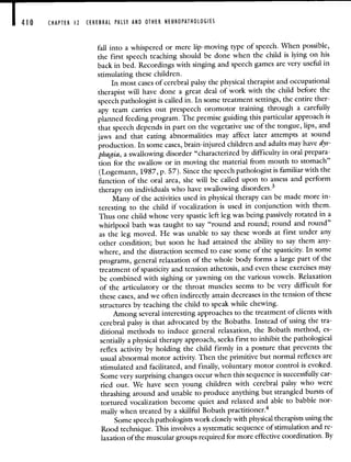 410 CHAPTER 12 CEREBRAL PALSY AND OTHER NEUROPATHOLOGIES
fall into a whispered or mere lip-moving type of speech. When possible,
the first speech teaching should be done when the child is lying on his
back in bed. Recordings with singing and speech games are very useful in
stimulating these children.
In most cases of cerebral palsy the physical therapist and occupational
therapist will have done a great deal of work with the child before the
speech pathologist is called in. In some treatment settings, the entire ther-
apy team carries out prespeech oromotor training through a carefully
planned feeding program. The premise guiding this particular approach is
that speech depends in part on the vegetative use of the tongue, lips, and
jaws and that eating abnormalities may affect later attempts at sound
production. In some cases, brain-injured children and adults may have dys-
phagia, a swallowing disorder "characterized by difficulty in oral prepara-
tion for the swallow or in moving the material from mouth to stomach"
(Logemann, 1987, p. 57). Since the speech pathologist is familiar with the
function of the oral area, she will be called upon to assess and perform
therapy on individuals who have swallowing disorders.3
Many of the activities used in physical therapy can be made more in-
teresting to the child if vocalization is used in conjunction with them.
Thus one child whose very spastic left leg was being passively rotated in a
whirlpool bath was taught to say "round and round; round and round"
as the leg moved. He was unable to say these words at first under any
other condition; but soon he had attained the ability to say them any-
where, and the distraction seemed to ease some of the spasticity. In some
programs, general relaxation of the whole body forms a large partof the
treatment of spasticity and tension athetosis, and even these exercises may
be combined with sighing or yawning on the various vowels. Relaxation
of the articulatory or the throat muscles seems to be very difficult for
these cases, and we often indirectly attain decreases in the tension of these
structures by teaching the child to speak while chewing.
Among several interesting approaches to the treatment of clients with
cerebral palsy is that advocated by the Bobaths. Instead of using the tra-
ditional methods to induce general relaxation, the Bobath method, es-
sentially a physical therapy approach, seeks first to inhibit the pathological
reflex activity by holding the child firmly in a posture that prevents the
usual abnormal motor activity. Then the primitive but normal reflexes are
stimulated and facilitated, and finally, voluntary motor control is evoked.
Some very surprising changes occur when this sequence is successfully car-
ried out. We have seen young children with cerebral palsy who were
thrashing around and unable to produce anything but strangled bursts of
tortured vocalization become quiet and relaxed and able to babble nor-
mally when treated by a skillful Bobath practitioner.4
Some speech pathologists work closely with physical therapists using the
Rood technique. This involves a systematic sequence of stimulation and re-
laxation of the muscular groups required for more effective coordination. By
 
