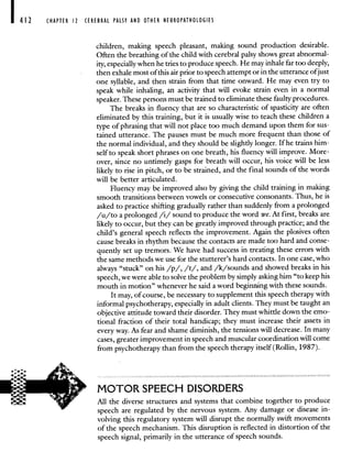 412 CHAPTER 12 CEREBRAL PALSY AND OTHER NEUROPATHOLOGIES
children, making speech pleasant, making sound production desirable.
Often the breathing of the child with cerebral palsy shows great abnormal-
ity, especially when he tries to produce speech. He may inhale far too deeply,
then exhale most of this air prior to speech attempt or in the utterance ofjust
one syllable, and then strain from that time onward. He may even try to
speak while inhaling, an activity that will evoke strain even in a normal
speaker. These persons must be trained to eliminate these faulty procedures.
The breaks in fluency that are so characteristic of spasticity are often
eliminated by this training, but it is usually wise to teach these children a
type of phrasing that will not place too much demand upon them for sus-
tained utterance. The pauses must be much more frequent than those of
the normal individual, and they should be slightly longer. If he trains him-
self to speak short phrases on one breath, his fluency will improve. More-
over, since no untimely gasps for breath will occur, his voice will be less
likely to rise in pitch, or to be strained, and the final sounds of the words
will be better articulated.
Fluency may be improved also by giving the child training in making
smooth transitions between vowels or consecutive consonants. Thus, he is
asked to practice shifting gradually rather than suddenly from a prolonged
/u/to a prolonged /i/ sound to produce the word we.At first, breaks are
likely to occur, but they can be greatly improved through practice; and the
child's general speech reflects the improvement. Again the plosives often
cause breaks in rhythm because the contacts are made too hard and conse-
quently set up tremors. We have had success in treating these errors with
the same methods we use for the stutterer's hard contacts. In one case, who
always "stuck" on his /p/, /t/, and /k/sounds and showed breaks in his
speech, we were able to solve the problem by simply asking him "to keep his
mouth in motion" whenever he said a word beginning with these sounds.
It may, of course, be necessary to supplement this speech therapy with
informal psychotherapy, especially in adult clients. They must be taught an
objective attitude toward their disorder. They must whittle down the emo-
tional fraction of their total handicap; they must increase their assets in
every way. As fear and shame diminish, the tensions will decrease. In many
cases, greater improvement in speech and muscular coordination will come
from psychotherapy than from the speech therapy itself (Rollin, 1987).
MOTOR SPEECH DISORDERS
All the diverse structures and systems that combine together to produce
speech are regulated by the nervous system. Any damage or disease in-
volving this regulatory system will disrupt the normally swift movements
of the speech mechanism. This disruption is reflected in distortion of the
speech signal, primarily in the utterance of speech sounds.
 