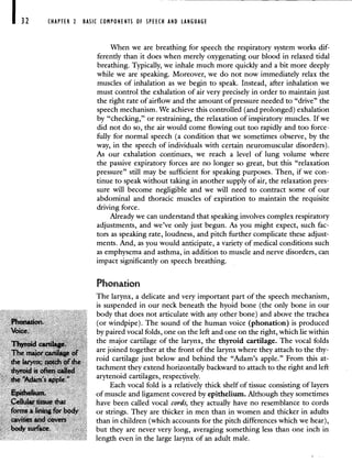 CHAPTER 2 BASIC COMPONENTS OF SPEECH AND LANGUAGE
When we are breathing for speech the respiratory system works dif-
ferently than it does when merely oxygenating our blood in relaxed tidal
breathing. Typically, we inhale much more quickly and a bit more deeply
while we are speaking. Moreover, we do not now immediately relax the
muscles of inhalation as we begin to speak. Instead, after inhalation we
must control the exhalation of air very precisely in order to maintain just
the right rate of airflow and the amount of pressure needed to "drive" the
speech mechanism. We achieve this controlled (and prolonged) exhalation
by "checking," or restraining, the relaxation of inspiratory muscles. If we
did not do so, the air would come flowing out too rapidly and too force-
fully for normal speech (a condition that we sometimes observe, by the
way, in the speech of individuals with certain neuromuscular disorders).
As our exhalation continues, we reach a level of lung volume where
the passive expiratory forces are no longer so great, but this "relaxation
pressure" still may be sufficient for speaking purposes. Then, if we con-
tinue to speak without taking in another supply of air, the relaxation pres-
sure will become negligible and we will need to contract some of our
abdominal and thoracic muscles of expiration to maintain the requisite
driving force.
Already we can understand that speaking involves complex respiratory
adjustments, and we've only just begun. As you might expect, such fac-
tors as speaking rate, loudness, and pitch further complicate these adjust-
ments. And, as you would anticipate, a variety of medical conditions such
as emphysema and asthma, in addition to muscle and nerve disorders, can
impact significantly on speech breathing.
Phonation
The larynx, a delicate and very important part of the speech mechanism,
is suspended in our neck beneath the hyoid bone (the only bone in our
body that does not articulate with any other bone) and above the trachea
(or windpipe). The sound of the human voice (phonation) is produced
by paired vocal folds, one on the left and one on the right, which lie within
the major cartilage of the larynx, the thyroid cartilage. The vocal folds
are joined together at the front of the larynx where they attach to the thy-
roid cartilage just below and behind the "Adam's apple." From this at-
tachment they extend horizontally backward to attach to the right and left
arytenoid cartilages, respectively.
Each vocal fold is a relatively thick shelf of tissue consisting of layers
of muscle and ligament covered by epithelium. Although they sometimes
have been called vocal cords, they actually have no resemblance to cords
or strings. They are thicker in men than in women and thicker in adults
than in children (which accounts for the pitch differences which we hear),
but they are never very long, averaging something less than one inch in
length even in the large larynx of an adult male.
 