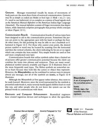 THE SEVERELY IMPAIRED
Gestures. Messages transmitted visually by means of movements of
body parts are the most direct form of nonvocal communication. Gestures
may be as simple as coded eye blinks or foot taps (1 blink = no; 2 yes;
3 = need to use bathroom) or as complex as a system of hand signals such
as the American Manual Alphabet or the American Indian Sign Language
(Amerind). The manual alphabet consists of finger movements that depict
letters, while Amerind comprises pictographs that portray whole concepts
or ideas (Figure 12-1).
4111
Communication Boards. Communication boards of various types have
been designed to aid in the communication process. Sometimes the per-
son can point to the appropriate spot with his hand or perhaps his foot.
At other times, for this pointing he may be able to use a headstick as il-
lustrated in Figure 12-2. For those who cannot even point, the desired
picture symbol or word may be located by scanning first the horizontal
and then the vertical columns, the client indicating by his yes or no signal
which one contains the item needed. Very simple boards are used at first
and more complicated ones later.
Communication boards that utilize symbols rather than a limited set
of pictures offer greater communicative potential because the client can
combine the items into phrases and sentences. There are many nonal-
phabetical symbol systems available and Figure 12-3 illustrates three of
the more frequently used types. The Rebus symbols are somewhat eas-
ier to learn because they look like the action or object they represent.
However, the Blissymbolics can be combined in various ways to present
almost any message; not all of the symbols are iconic, as Figure 12-4
illustrates.
Although the Blissymbols at first appear rather abstract, they seem to
be easily learned. Moreover, since the word represented by the symbols is
presented underneath it, many severely handicapped children learn to read
this way, and other people who do not know the system can use the
printed words to communicate with them.
Blissymbolics.
A set of pictographs for
Electronic and Computer Enhancement. Biomedical engineers
have created ingenious devices and techniques to allow the speechless
represent.
C
American Manual Alphabet Amerind Pictograph for 'Cry'
A"
FIGURE 12-I Examples
of the American
Manual Alphabet and Amerind
 