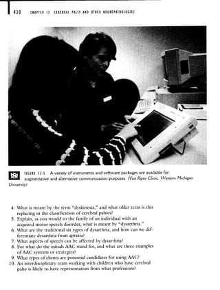 420 CHAPTER 12 CEREBRAL PALSY AND OTHER NEUROPATHOLOGIES
FIG U RE 12-5 A variety of instruments and software packages are available for
augmentative and alternative communication purposes (Van RiperClinic, Western Michigan
University)
4: What is meant by the term "dyskinesia," and what older term is this
replacing in the classification of cerebral palsies?
5. Explain, as you would to the family of an individual with an
acquired motor speech disorder, what is meant by "dysarthria."
6. What are the traditional six types of dysarthria, and how can we dif-
ferentiate dysarthria from apraxia?
7. What aspects of speech can be affected by dysarthria?
8. For what do the initials AAC stand for, and what are three examples
of AAC systems or strategies?
9. What types of clients are potential candidates for using AAC?
10. An interdisciplinary team working with children who have cerebral
palsy is likely to have representation from what professions?
 