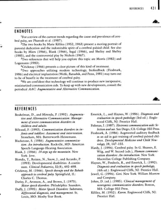 ENDNOTES
1Fora review of the current trends regarding the cause and prevalence of cere-
bral palsy, see Pharoah et a!. (1987).
2The two books by Marie Killilea (1952, 1963) present a moving portrait of
parental dedication and the indomitable spirit of a cerebral-palsied child. See also
books by Miers (1966), Blank (1966), Segal (1966), and Shelley and Shelley
(1985), and the controversial play by Nichols (1967).
3Two references that will help you explore this topic are Morris (1982) and
Logemann (1983).
4Crickmay (1966) presents a clear picture of this kind of treatment.
5Two approaches utilizing modern technology, biofeedback (Flodmark,
1986) and electrical implantation (Wolfe, Ratushik, and Penn, 1981) may turn out
to be of benefit in the treatment of cerebral palsy.
6We are confident that technology will continue to produce new inexpensive,
miniaturized communication aids. To keep up with new developments, consult the
periodical AAC: Augmentative and Alternative Communication.
REFERENCES 421 I
RE FE RE NCES
Beukelman, D., and Mirenda, P. (1992). Augmenta-
tire and Alternative Communication: Manage-
ment of severe communication disorders in
children and adults.
Billeaud, F. (1993). Communication disorders in in-
fants and toddlers: Assessment and intervention.
Stoneham, MA: Butterworth-Heinemann.
Blackstone, S. (1986). Augmentative communica-
tion: An introduction. Rockville, MD: American
Speech-Language-Hearing Association.
Blank, J. (1966). 19 steps up the mountain. New
York: Jove.
Blondis, T., Roizen, N., Snow, J., and Accardo, P.
(1993). Developmental disabilities: A contin-
uum. Clinical Pediatrics, 32(8), 492—498.
Crickmay, M. (1966). Speech therapy and the Bobath
approach to cerebral palsy. Springfield, IL:
Charles C. Thomas.
Darley, F., Aronson, A., and Brown, J. (1975).
Mo
