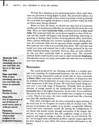 CHAPTER 2 BASIC COMPONENTS OF SPEECH AND LANGUAGE
We hear slow vibrations as low-pitched phonation. More rapid vibra-
tions are perceived as being higher in pitch. The perceived loudness of a
voice is determined basically by how much air pressure is built up beneath
the vocal folds, how tightly the glottis is closed, and how widely the folds
are blown apart during vibration.
Before we leave the larynx, we should note that each of us possesses
another pair of membranous folds that are situated directly above the vocal
folds. These are called ventricular folds, sometimes known as false vocal
folds. The ventricular folds also can be drawn together to close off the air-
way, but this usually will happen only during swallowing, defecating, or
grunting, or during a brief exertion of strong physical effort. Sometimes,
when a person habitually uses excessive laryngeal tension during phona-
tion, the ventricular folds may be squeezed closely enough together that
they mask any view of the true vocal folds from above. The voice then may
sound very tense and strained, but it still is being produced by the true
(albeit hyperfunctioning) vocal folds. However, there are some individu-
als who use their ventricular folds to produce voice. The extremely
strained, harsh sound heard in such cases is called ventricular dysphonia.
Ventricular folds. This disorder occurs very rarely, and usually only when the true vocal folds
Folds of tissue have been damaged.
immediately above the
true vocal folds; also
known as False
v icesonation
Folds. The sound produced by our vibrating vocal folds is a complex pen-
odic tone consisting of a fundamental frequency—the rate at which vibra-
False vocal folds.
Folds of tissue
tion is occurring, measured in cycles per second (cps) or, more commonly,
in Hertz (Hz)—and many overtones or harmonics, at frequencies that
immediately above the
are multiples of the fundamental. In some voices, energy also is present at
true vocal folds; also .
other frequencies in the form of noise. All voices have sound energy pre-
known as ventricular
Folds sent over a very wide range of frequencies. Normally there are greater
amounts of energy present in the fundamental and lower frequency
Dysphonia. harmonics than in the higher frequencies. In any event, if you could hear
Disorder of voice, this tone at the level of the larynx you would never recognize it as being
a voice. Heard at its source, the voice would sound more like a buzzing
Hertz (Hz).
tone than like anything human.
Unit of measurement of
Only when a laryngeal tone has been resonated in upper portions of
rate ofvibration of .
the vocal tract do we recognize its sound as that of a human voice. This
sound source; sameas
process of resonation also enables us to produce recognizably different
cyclesper second.
vowel (and some consonant) sounds. y altenng the configurations of
Harmonics, our throat and mouth cavities through movements of the tongue, lips,
Vibrations that occur at and jaw, we create resonators that will emphasize energy at some fre-
whole number quencies and suppress energy at othe. In brief, we can selectively "fil-
multiples of the ter" our laryngeal tones and thereby produce a speech output signal that
fundamental frequency. has been shaped in ways which will convey essential information to the
listener.
 