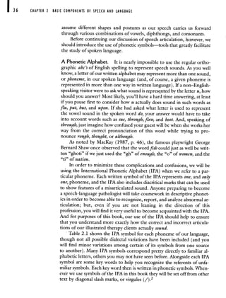 36 CHAPTER 2 BASIC COMPONENTS OF SPEECH AND LANGUAGE
assume different shapes and postures as our speech carries us forward
through various combinations of vowels, diphthongs, and consonants.
Before continuing our discussion of speech articulation, however, we
should introduce the use of phonetic symbols—tools that greatly facilitate
the study of spoken language.
A Phonetic Alphabet. It is nearly impossible to use the regular ortho-
graphic abc's of English spelling to represent speech sounds. As you well
know, a letter of our written alphabet may represent more than one sound,
or phoneme, in our spoken language (and, of course, a given phoneme is
represented in more than one way in written language). If a non—English-
speaking visitor were to ask what sound is represented by the letter u, how
should you answer? Most likely, you'll have a hard time answering, at least
if you pause first to consider how u actually does sound in such words as
flu, put, but, and upon. If she had asked what letter is used to represent
the vowel sound in the spoken word do, your answer would have to take
into account words such as sue, through, flew, and boot. And, speaking of
through, just imagine how confused your guest will be when she works her
way from the correct pronunciation of this word while trying to pro-
nounce rough, thought, or although.
As noted by MacKay (1987, p. 46), the famous playwright George
Bernard Shaw once observed that the word fish could just as well be writ-
ten "ghoti" if we just used the "gh" of enough, the "o" of women, and the
"ti" of nation.
In order to minimize these complications and confusions, we will be
using the International Phonetic Alphabet (IPA) when we refer to a par-
ticular phoneme. Each written symbol of the IPA represents one, and only
one, phoneme, and the IPA also includes diacritical marks that can be used
to show features of a misarticulated sound. Anyone preparing to become
a speech-language pathologist will take coursework in descriptive phonet-
ics in order to become able to recognize, report, and analyze abnormal ar-
ticulation; but, even if you are not leaning in the direction of this
profession, you will find it very useful to become acquainted with the IPA.
And for purposes of this book, our use of the IPA should help to ensure
that you understand more exactly how the correct and incorrect articula-
tions of our illustrated therapy clients actually sound.
Table 2.1 shows the IPA symbol for each phoneme of our language,
though not all possible dialectal variations have been included (and you
will find minor variations among certain of its symbols from one source
to another). Many IPA symbols correspond pretty directly to familiar al-
phabetic letters, others you may not have seen before. Alongside each IPA
symbol are some key words to help you recognize the referents of unfa-
miliar symbols. Each key word then is written in phonetic symbols. When-
ever we use symbols of the IPA in this book they will be set off from other
text by diagonal slash marks, or virgules (/).2
 