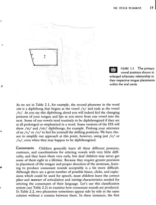 THE SPEECH MECHANISM 39 I
FIGURE 2-5 The primary
vowel positions shown in
enlarged schematic relationship to
their respective tongue placements
within the oral cavity
As we see in Table 2.1, for example, the second phoneme in the word
cow is a diphthong that begins as the vowel /a/ and ends as the vowel
/u/. As you say this diphthong aloud you will indeed feel the changing
postures of your tongue and lips as you move from one vowel into the
next. Some of our vowels tend routinely to be diphthongized if they are
at all prolonged or emphasized in a word. Some versions of the IPA will
show /ei/ and /ou/ diphthongs, for example. Prolong your utterance
of an /e/ or /0/ to feel for yourself the shifting positions. We have cho-
sen to simpliFy our approach at this point, however, using just /e/ or
/o/, even when they may happen to be diphthongized.
Consonants. Children generally learn all these different postures,
contours, and coordinations for uttering vowels with very little diffi-
culty, and they learn them very early, but deaf children may never get
some of them right in a lifetime. Because they require greater precision
in placement of the tongue and proper direction of the airstream, learn-
ing to produce consonant sounds acceptably is a bit more difficult.
Although there are a great number of possible hisses, clicks, and explo-
sions which could be used for speech, most children learn the correct
place and manner of articulation and voicing characteristics needed for
uttering the consonants of their language. Let's use this classification
system (see Table 2.2) to examine how consonant sounds are produced.
In Table 2.2, two phonemes sometimes appear side by side in the same
column without a comma between them. In these instances, the first
 