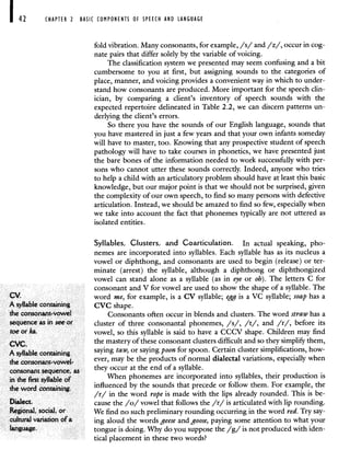 42 CHAPTER 2 BASIC COMPONENTS OF SPEECH AND LANGUAGE
foldvibration. Many consonants, for example, /s/ and /z/, occur in cog-
nate pairs that differ solely by the variable of voicing.
The classification system we presented may seem confusing and a bit
cumbersome to you at first, but assigning sounds to the categories of
place, manner, and voicing provides a convenient way in which to under-
stand how consonants are produced. More important for the speech clin-
ician, by comparing a client's inventory of speech sounds with the
expected repertoire delineated in Table 2.2, we can discern patterns un-
derlying the client's errors.
So there you have the sounds of our English language, sounds that
you have mastered in just a few years and that your own infants someday
will have to master, too. Knowing that any prospective student of speech
pathology will have to take courses in phonetics, we have presented just
the bare bones of the information needed to work successfully with per-
sons who cannot utter these sounds correctly. Indeed, anyone who tries
to help a child with an articulatory problem should have at least this basic
knowledge, but our major point is that we should not be surprised, given
the complexity of our own speech, to find so many persons with defective
articulation. Instead, we should be amazed to find so few, especially when
we take into account the fact that phonemes typically are not uttered as
isolated entities.
Syllables, Clusters, and Coarticulation. In actual speaking, pho-
nemes are incorporated into syllables. Each syllable has as its nucleus a
vowel or diphthong, and consonants are used to begin (release) or ter-
minate (arrest) the syllable, although a diphthong or diphthongized
vowel can stand alone as a syllable (as in eye or oh). The letters C for
consonant and V for vowel are used to show the shape of a syllable. The
CV. word me, for example, is a CV syllable; egg is a VC syllable; soap has a
A syllable containing CVC shape.
theconsonant-vowel Consonants often occur in blends and clusters. The word strawhas a
sequence as in see or cluster of three consonantal phonemes, /s/, /t/, and /r/, before its
toe or ka. vowel, so this syllable is said to have a CCCV shape. Children may find
cvc. the mastery of these consonant clusters difficult and so they simplifij them,
A syllable containing saying taw, or sayingpoon for spoon. Certain cluster simplifications, how-
the consonant-vowel- ever, may be the products of normal dialectal variations, especially when
consonant sequence, as
they occur at the end of a syllable.
in the first syllable c,f When phonemes are incorporated into syllables, their production is
the word containing,
influenced by the sounds that precede or follow them. For example, the
/r/ in the word rope is made with the lips already rounded. This is be-
Dialect. cause the /o/ vowel that follows the /r/ is articulated with lip rounding.
Regional, social, or We find no such preliminary rounding occurring in the word red. Try say-
cultural variation of a ing aloud the words geese and goose, paying some attention to what your
language. tongue is doing. Why do you suppose the /g/ is not produced with iden-
tical placement in these two words?
 
