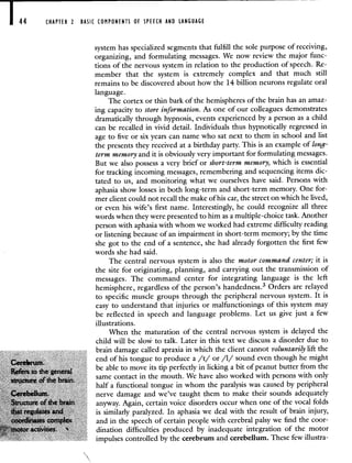 44 CHAPTER 2 BASIC COMPONENTS OF SPEECH AND LANGUAGE
system has specialized segments that fulfill the sole purpose of receiving,
organizing, and formulating messages. We now review the major func-
tions of the nervous system in relation to the production of speech. Re-
member that the system is extremely complex and that much still
remains to be discovered about how the 14 billion neurons regulate oral
language.
The cortex or thin bark of the hemispheres of the brain has an amaz-
ing capacity to store information. As one of our colleagues demonstrates
dramatically through hypnosis, events experienced by a person as a child
can be recalled in vivid detail. Individuals thus hypnotically regressed in
age to five or six years can name who sat next to them in school and list
the presents they received at a birthday party. This is an example of long-
term memory and it is obviously very important for formulating messages.
But we also possess a very brief or short-term memory, which is essential
for tracking incoming messages, remembering and sequencing items dic-
tated to us, and monitoring what we ourselves have said. Persons with
aphasia show losses in both long-term and short-term memory. One for-
mer client could not recall the make of his car, the street on which he lived,
or even his wife's first name. Interestingly, he could recognize all three
words when they were presented to him as a multiple-choice task. Another
person with aphasia with whom we worked had extreme difficulty reading
or listening because of an impairment in short-term memory; by the time
she got to the end of a sentence, she had already forgotten the first few
words she had said.
The central nervous system is also the motor command center; it is
the site for originating, planning, and carrying out the transmission of
messages. The command center for integrating language is the left
hemisphere, regardless of the person's handedness.3 Orders are relayed
to specific muscle groups through the peripheral nervous system. It is
easy to understand that injuries or malfunctionings of this system may
be reflected in speech and language problems. Let us give just a few
illustrations.
When the maturation of the central nervous system is delayed the
child will be slow to talk. Later in this text we discuss a disorder due to
brain damage called apraxia in which the client cannot voluntarily lift the
end of his tongue to produce a /t/ or /1/ sound even though he might
Réers to tie general
be able to move its tip perfectly in licking a bit of peanut butter from the
structute of the brain,
same contact in the mouth. We have also worked with persons with only
half a functional tongue in whom the paralysis was caused by peripheral
Cerebellum, nerve damage and we've taught them to make their sounds adequately
Structure of the brain anyway. Again, certain voice disorders occur when one of the vocal folds
that regulates and is similarly paralyzed. In aphasia we deal with the result of brain injury,
coordinates complex and in the speech of certain people with cerebral palsy we find the coor-
motor activities. ' dination difficulties produced by inadequate integration of the motor
impulses controlled by the cerebrum and cerebellum. These few illustra-
 