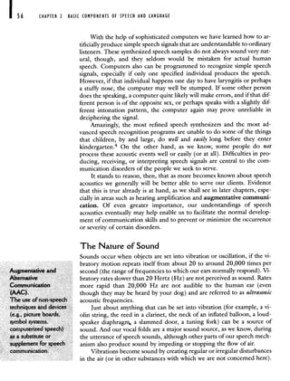 CHAPTER 2 BASIC COMPONENTS OF SPEECH AND LANGUAGE
With the help of sophisticated computers we have learned how to ar-
tificially produce simple speech signals that are understandable to ordinary
listeners. These synthesized speech samples do not always sound very nat-
ural, though, and they seldom would be mistaken for actual human
speech. Computers also can be programmed to recognize simple speech
signals, especially if only one specified individual produces the speech.
However, if that individual happens one day to have laryngitis or perhaps
a stufFy nose, the computer may well be stumped. If some other person
does the speaking, a computer quite likely will make errors, and if that dif-
ferent person is of the opposite sex, or perhaps speaks with a slightly dif-
ferent intonation pattern, the computer again may prove unreliable in
deciphering the signal.
Amazingly, the most refined speech synthesizers and the most ad-
vanced speech recognition programs are unable to do some of the things
that children, by and large, do well and easily long before they enter
kindergarten.4 On the other hand, as we know, some people do not
process these acoustic events well or easily (or at all). Difficulties in pro-
ducing, receiving, or interpreting speech signals are central to the com-
munication disorders of the people we seek to serve.
It stands to reason, then, that as more becomes known about speech
acoustics we generally will be better able to serve our clients. Evidence
that this is true already is at hand, as we shall see in later chapters, espe-
cially in areas such as hearing amplification and augmentative communi-
cation. Of even greater importance, our understandings of speech
acoustics eventually may help enable us to facilitate the normal develop-
ment of communication skills and to prevent or minimize the occurrence
or severity of certain disorders.
The Nature of Sound
Sounds occur when objects are set into vibration or oscillation, if the vi-
bratory motion repeats itself from about 20 to around 20,000 times per
Augmentative and second (the range of frequencies to which our ears normally respond). Vi-
Alternative bratory rates slower than 20 Hertz (Hz) are not perceived as sound. Rates
Communication more rapid than 20,000 Hz are not audible to the human ear (even
(AAC). though they may be heard by your dog) and are referred to as ultrasonic
The use of non-speech acoustic frequencies.
techniques and devices Just about anything that can be set into vibration (for example, a vi-
(e.g., picture boards. olin string, the reed in a clarinet, the neck of an inflated balloon, a loud-
symbol systems, speaker diaphragm. a slammed door, a tuning fork) can be a source of
computerizedspeech) sound. And our vocal folds are a major sound source, as we know, during
as a substitute or the utterance of speech sounds, although other parts of our speech mech-
supplement for speech anism also produce sound by impeding or stopping the flow of air.
communication. Vibrations become sound by creating regular or irregular disturbances
in the air (or in other substances with which we are not concerned here).
 
