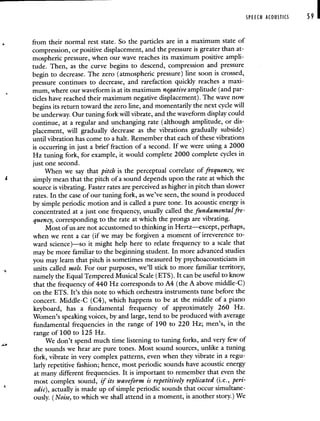 SPEECH ACOUSTICS 59 I
from their normal rest state. So the particles are in a maximum state of
compression, or positive displacement, and the pressure is greater than at-
mospheric pressure, when our wave reaches its maximum positive ampli-
tude. Then, as the curve begins to descend, compression and pressure
begin to decrease. The zero (atmospheric pressure) line soon is crossed,
pressure continues to decrease, and rarefaction quickly reaches a maxi-
mum, where our waveform is at its maximum negative amplitude (and par-
ticles have reached their maximum negative displacement). The wave now
begins its return toward the zero line, and momentarily the next cycle will
be underway. Our tuning fork will vibrate, and the waveform display could
continue, at a regular and unchanging rate (although amplitude, or dis-
placement, will gradually decrease as the vibrations gradually subside)
until vibration has come to a halt. Remember that each of these vibrations
is occurring in just a brief fraction of a second. If we were using a 2000
Hz tuning fork, for example, it would complete 2000 complete cycles in
just one second.
When we say that pitch is the perceptual correlate of frequency, we
simply mean that the pitch of a sound depends upon the rate at which the
source is vibrating. Faster rates are perceived as higher in pitch than slower
rates. In the case of our tuning fork, as we've seen, the sound is produced
by simple periodic motion and is called a pure tone. Its acoustic energy is
concentrated at a just one frequency, usually called the fundamental fre-
quency, corresponding to the rate at which the prongs are vibrating.
Most of us are not accustomed to thinking in Hertz—except, perhaps,
when we rent a car (if we may be forgiven a moment of irreverence to-
ward science)—so it might help here to relate frequency to a scale that
may be more familiar to the beginning student. In more advanced studies
you may learn that pitch is sometimes measured by psychoacousticians in
units called mels. For our purposes, we'll stick to more familiar territory,
namely the Equal Tempered Musical Scale (ETS). It can be useful to know
that the frequency of 440 Hz corresponds to A4 (the A above middle-C)
on the ETS. It's this note to which orchestra instruments tune before the
concert. Middle-C (C4), which happens to be at the middle of a piano
keyboard, has a fundamental frequency of approximately 260 Hz.
Women's speaking voices, by and large, tend to be produced with average
fundamental frequencies in the range of 190 to 220 Hz; men's, in the
range of 100 to 125 Hz.
We don't spend much time listening to tuning forks, and very few of
the sounds we hear are pure tones. Most sound sources, unlike a tuning
fork, vibrate in very complex patterns, even when they vibrate in a regu-
larly repetitive fashion; hence, most periodic sounds have acoustic energy
at many different frequencies. It is important to remember that even the
most complex sound, if its waveform is repetitively replicated (i.e., peri-
odic), actually is made up of simple periodic sounds that occur simultane-
ously. (Noise, to which we shall attend in a moment, is another story.) We
 
