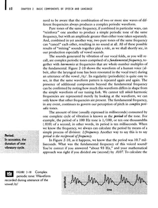 CHAPTER 2 BASIC COMPONENTS OF SPEECH AND LANGUAGE
Period.
In acoustics, the
duration of one
vibratory cycle.
need to be aware that the combination of two or more sine waves of dif-
ferent frequencies always produces a complex periodic waveform.
Pure tones of the same frequency, if combined in particular ways, can
"reinforce" one another to produce a simple periodic tone of the same
frequency, but with an amplitude greater than either tone taken separately.
And, combined in yet another way, two pure tones of the same frequency
can "cancel" each other, resulting in no sound at all. All of these possible
results of "mixing" sounds together play a role, as we shall shortly see, in
our production especially of vowel sounds.
The sounds generated by vibration of our vocal folds, as you will re-
call, are complex periodic tones comprised of a fundamental frequency, to-
gether with harmonics at frequencies that are whole-number multiples of
the fundamental. Figure 2-10 shows the waveform of a human voice (al-
beit, after the laryngeal tone has been resonated in the vocal tract) during
an utterance of the vowel /u/. Its regularity (periodicity) is quite easy to
see, in that the same waveform pattern is repeated again and again. The
presence of additional components beyond the fundamental frequency
can be confirmed by noting how much this waveform differs in shape from
the simple waveform of our tuning fork. We cannot tell which harmonic
frequencies are represented merely by looking at the waveform, we can
only know that other frequencies are present. The fundamental frequency,
in any event, continues to govern our perception of pitch in complex peri-
odic tones.
The amount of time (usually expressed in milliseconds) consumed by
one complete cycle of vibration is known as the period of the tone. For
example, the period of a 100 Hz tone is 1/100, or ten one-thousandths
(.010) of a second; in other words, its period is ten milliseconds. When
we know the frequency, we always can calculate the period by means of a
simple process of division: 1/frequency. Another way to say this is to say
period is the reciprocal offrequency.
In Figure 2-10, as it happens, we know that the period was 10.7 mil-
liseconds. What was the fundamental frequency of this voiced sound?
You're correct if you answered "about 93 Hz," and your mathematical
approach was right if you divided one (second) by .0107. To calculate the
FIGURE 2-10 Complex
periodic tone: Waveform
recorded during utterance of the
vowel Ia!
 