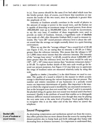 62 CHAPTER 2 BASIC COMPONENTS Of SPEECH AND LANGUAGE
in (a). Your answer should be the same if we had asked which tone has
the briefer period. And, of course, you'd know that waveform (a) rep-
resents the louder of the two tones, since its amplitude is greater than
the amplitude of (b).
Intensity or loudness actually correlates in the world of physics to
the amount of energy or power in the sound wave, and the human ear
is capable of detecting an enormous range of sound powers, from about
.000,000,001 watt up to 50,000,000 watts. It would be inconvenient,
to say the very least, if numbers of these magnitudes were used to
provide an index of loudness. Instead, a logarithmic scale of decibels
(one-tenth of a Bel, after Alexander Graham Bell) is used to measure in-
tensity. The "zero dB" sound pressure reference level is about the soft-
est sound that the average ear might normally detect in a quiet listening
environment.
When we say that the "average whisper" has a sound level of 30 dB
(see Figure 2-12), we arc saying that its intensity is 30 dB (or 3 Bels)
greater than the reference intensity. This means that the whisper is 1 o
(or 1,000) times more intense than the reference intensity. The intensity
of the "average busy street," at 60 dB, would be about 1,000,000 (106)
times greater than the reference level; but the street would be only ten
(1 6 — 15 = 101) times more intense than "moderate restaurant clatter,"
at 50 dB. To explore further details of this ratio scale would go far be-
yond our present purposes, but Figure 2-12 may help you to appreciate
the range of loudness ratios are measured relatively easily by using this
scale.
Quality or timbre (/txomb/) is the third feature we need to con-
sider. The quality of a sound is related to the manner in which acoustic
energy is distributed among the various frequencies that are present. The
number and relative intensities of any harmonics in a periodic sound
source are important determinants of quality. Also important is the man-
ner in which the original sound is modified by any associated resonator(s).
Just as the laryngeal tone does not sound like "voice" until it is resonated,
the plucked string of a guitar does not sound very musical until it has been
resonated. Quality is the attribute of sound that enables us to distinguish
between different musical instruments even though they may be playing
the very same note at the same level of loudness. Vocal quality helps us
to recognize who is on the other end of the line when we answer the
telephone.
Sound Propagation
Decibel (dB) As alternating compressions and rarefactions spread out from the source,
A unit of 'oudness or they affect particles that are more distant from the source by causing those
sound intensity distant particles also to bump back and forth (although they bump with
decreasing force as distance increases). It is important to understand that,
 