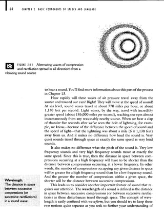 164 CHAPTER 2 BASIC COMPONENTS OF SPEECH AND LANGUAGE
FIGURE 2-13 Alternating waves of compression
and rarefaction spread in all directions from a
vibrating sound source
Wavelength.
The distance in space
between successive
compressions (or
successive rarefactions)
to hear a sound. You'll find more information about this part of the process
in Chapter 13.
How rapidly will these waves of air pressure travel away from the
source and toward our ears? Right! They will move at the speed of sound!
At sea level, sound waves travel at about 770 miles per hour, or about
1,130 feet per second. Light waves, by the way, travel with incredibly
greater speed (about 186,000 miles per second), reaching our eyes almost
instantaneously from any reasonably nearby source. When we hear a clap
of thunder five seconds after we've seen the bolt of lightning, for exam-
ple, we know—because of the difference between the speed of sound and
the speed of light—that the lightning was about a mile (5 x 1,130 feet)
away from us. And it makes no difference how loud the sound is. Very
quiet sounds travel through space at exactly the same speed as very loud
sounds.
It also makes no difference what the pitch of the sound is. Very low
frequency sounds and very high frequency sounds move at exactly the
same speed. Since this is true, then the distance in space between com-
pressions occurring at a high frequency will have to be shorter than the
distance between compressions occurring at a lower frequency. In other
words, the number of compressions occupying any given distance in space
will be greater for a high frequency sound than for a low frequency sound.
And the greater the number of compressions within a given space, the
shorter will be the distance between successive compressions.
This leads us to consider another important feature of sound that re-
quires our attention. The wavelength of a sound is defined as the distance
in space between successive compressions (or between successive rarefac-
tions) as these disturbances travel through space. The concept of wave-
length is easily confused with waveform, but you should try to keep these
two notions quite separate as you seek to further your understanding of
in a sound wave.
 