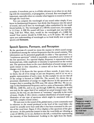 SPEECH ACOUSTICS 65 I
acoustics. A waveform, per Se, is of little relevance to us when we are deal-
ing with the transmission, or propagation, of sound. But wavelength is all-
important, especially when we consider what happens to sound as it moves
through the vocal tract.
You can compute the wavelength of any sound rather simply, if you
know its fundamental frequency. Just divide that frequency into the speed
of sound, and you'll have its wavelength (often symbolized by the small
Greek lambda, X). The wavelength of a 100 Hz sound wave, for example,
is 11.3 feet. A 200 Hz sound will have a wavelength just one-half that
long, 5.65 feet. What, then, would be the wavelength of a 2,000 Hz
sound? Your answer should be 0.565 feet, or 6.78 inches. We will call
upon you understanding of wavelength as we look briefly now at speech
spectra and formants.
Speech Spectra, Formants, and Perception
By the spectrum of a sound we mean the manner in which sound energy
is distributed among the various frequencies that the sound contains. This
information can be presented graphically in either a "line spectrum" or a
"continuous spectrum" (which is essentially a smoothed curve version of
the line spectrum). In a spectral display, frequency is represented on the
horizontal axis, while amplitude or intensity is represented on the vertical
axis. The spectrum shows us the exact distribution of sound energy at one
quick instant in time (therefore, it cannot tell us how the distribution
changes over time).
Figure 2-14 shows the line spectra of three sounds. A pure tone, as
we know, has all of its energy at just one frequency, and in (a) we see a
graphic representation of such a tone. In this example we can see that all
of the energy is focused at 2,000 Hz. The second, (b), shows the ap-
proximate distribution of energy we might discover in the spectrum of a
trumpet that is sounding the ETS note D4 (about 300 Hz). We see en-
ergy in that fundamental frequency and in a series of harmonics (600 Hz,
900 Hz, 1200 Hz, and so on, up through 3,000 Hz, though this would
not truly be the upper limit if we analyzed an actual trumpet tone). Har-
monics, by the way, are also known as "overtones," especially in the world
of music. Finally, 2-14(c) shows a random distribution of sound energy—
illustrative of one type of spectrum which might be associated with an
aperiodic complex sound (noise).
Formant.
We turn now to the sound of the glottal source, a term commonly used Frequency range in
in reference to the sound produced at the level of the vocal folds—the Which the acoustic
sound we actually never hear until after it has been resonated in the cavi- energy of a speech
ties of the vocal tract. Figure 2-15(a) displays a line spectrum of the glot- signal is concentrated
tal source. At this particular instant in time the vocal folds are vibrating at by vocal tract
a rate of 100 Hz; so we see, furthest to the left, a vertical line representing resonance.
the intensity of that fundamental. Looking to the right from the funda-
 