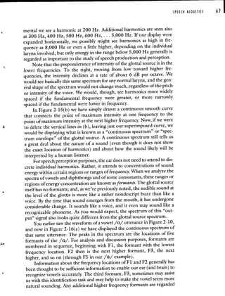 SPEECH ACOUSTICS 61 I
mental we see a harmonic at 200 Hz. Additional harmonics are seenalso
at 300 Hz, 400 Hz, 500 Hz, 600 Hz,. . . 5,000 Hz. If our display were
expanded horizontally, we possibly might see harmonics as high in fre-
quency as 8,000 Hz or even a little higher, depending on the individual
larynx involved; but only energy in the range below 5,000 Hz generallyis
regarded as important to the study of speech production and perception.
Note that the preponderance of intensity of the glottal source is in the
lower frequencies. To the right, moving from low toward higher fre-
quencies, the intensity declines at a rate of about 6 dB per octave. We
would see basically this same spectrum for any normal larynx, and the gen-
eral shape of the spectrum would not change much, regardless of the pitch
or intensity of the voice. We would, though, see harmonics more widely
spaced if the fundamental frequency were greater, or more narrowly
spaced if the fundamental were lower in frequency.
Iii Figure 2-15(b) we have simply drawn a continuous smooth curve
that connects the point of maximum intensity at one frequency to the
point of maximum intensity at the next higher frequency. Now, if we were
4 to delete the vertical lines in (b), leaving just our superimposed curve, we
would be displaying what is known as a "continuous spectrum" or "spec-
trum envelope" of the glottal source. A continuous spectrum still tells us
a great deal about the nature of a sound (even though it does not show
the exact location of harmonics) and about how the sound likely will be
interpreted by a human listener.
For speech perception purposes, the ear does not need to attend to dis-
crete individual harmonics. Rather, it attends to concentrations ofsound
energy within certain regions or ranges of frequency.When we analyze the
spectra of vowels and diphthongs and of some consonants,these ranges or
regions of energy concentration are known as formants. The glottal source
itself has no formants; and, as we've previously noted, the audible sound at
the level of the glottis is more like a rather nondescript buzz than like a
voice. By the time that sound emerges from the mouth, it has undergone
considerable change. It sounds like a voice, and it even may sound like a
recognizable phoneme. As you would expect, the spectrum of this "out-
put" signal also looks quite different from the glottal source spectrum.
You earlier saw the waveform of a vowel /a/ utterance in Figure 2-10,
and now in Figure 2-16(a) we have displayed the continuous spectrum of
that same utterance. The peaks in the spectrum are the locations of five
formants of the /a/. For analysis and discussion purposes, formants are
numbered in sequence, beginning with Fl, the formant with the lowest
frequency location. F2 then is the next higher formant, F3, the next
higher, and so on (through F5 in our /a/ example).
Information about the frequency locations of F 1 and F2 generally has
been thought to be sufficient information to enable our ear (and brain) to
recognize vowels accurately. The third formant, F3, sometimes mayassist
us with this identification task and may help to make the vowel seem more
natural sounding. Any additional higher frequency formants are regarded
 