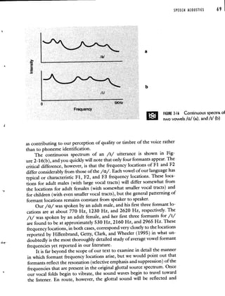SPEECH ACOUSTICS 69
_a
/I,
0 5KHz
Frequency
FIGURE 2-16 Continuous spectra of
two vowels Ia! (a), and /11 (b)
as contributing to our perception of quality or timbre of the voice rather
than to phoneme identification.
The continuous spectrum of an /i/ utterance is shown in Fig-
ure 2-16(b), and you quickly will note that only four formants appear.The
critical difference, however, is that the frequency locations of Fl and F2
differ considerably from those of the /a/. Each vowel of our language has
typical or characteristic Fl, F2, and F3 frequency locations. These loca-
tions for adult males (with large vocal tracts) will differ somewhat from
the locations for adult females (with somewhat smaller vocal tracts) and
for children (with even smaller vocal tracts), but the general patterning of
formant locations remains constant from speaker to speaker.
Our /a/ was spoken by an adult male, and his first three formant lo-
cations are at about 770 Hz, 1230 Hz, and 2620 Hz, respectively. The
/i/ was spoken by an adult female, and her first three formantsfor /i/
are found to be at approximately 530 Hz, 2160 Hz, and2965 Hz. These
frequency locations, in both cases, correspond very closely tothe locations
reported by Hillenbrand, Getty, Clark, and Wheeler (1995) in what un-
doubtedly is the most thoroughly detailed study of average vowelformant
frequencies yet reported in our literature.
It is far beyond the scope of our text to examine in detail the manner
in which formant frequency locations arise, but we would point out that
formants reflect the resonation (selective emphasis and suppression) of the
frequencies that are present in the original glottal source spectrum.Once
our vocal folds begin to vibrate, the sound waves begin to travel toward
the listener. En route, however, the glottal sound will be reflected and
 