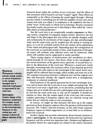 CHAPTER 2 BASIC COMPONENTS OF SPEECH AND LANGUAGE
bounced about within the confines of our vocal tract. And the effects of
this resonation will be heard in our final "output" signal. These effects are
comparable to the effects of passing the sound signal through a filtering
process (which is something you do with the amplifier of your own stereo
system each time you adjust it to emphasize or de-emphasize the bass or
treble "tone" of the music to which you're listening). Because resonation
has similar results, the process we're describing is often called the "source-
filter theory of vowel production."
But the vocal tract is an exceptionally complex resonance (or filter-
ing) system, comprised of irregularly shaped cavities. Moreover, the size
and shape of the pharyngeal and oral cavities are quickly changed, easily
and continuously, by movements of the tongue, jaw, lips, and pharyngeal
walls; and the nasal cavity can be coupled into the system in varying de-
grees, or it can be excluded entirely from the system, all by adjustments
of the velum and pharyngeal walls. Depending upon the configuration of
the vocal tract at a particular instant in time, some frequencies of the glot-
tal source will combine with reflected waves and be reinforced, while
others will combine and be suppressed or nearly cancelled.
These varying degrees of reinforcement and cancellation are deter-
mined basically by two factors. One factor relates to the wavelengths of
the various harmonics of the glottal source spectrum. A second factor re-
lates to the dimensions of the vocal tract. Whenever a sound wave travels
through a resonating tube, the resonance effect, if any, depends upon how
the length of the tube relates to the wavelength of the sound. Some wave-
Phenomenon whereby lengths will be reflected back strongly, others weakly, and some not at all.
acoustic energy present
The resultant interactions between a reflected wave and the original wave
at various frequencies then will determine whether the original sound wave is strengthened,
in the complex weakened, or relatively unaffected.
laryngeal tone is Each harmonic in the glottal spectrum has its own wavelength, how-
selectively emphasized
ever, and we know that the vocal tract is not a simple resonating tube. The
or suppressed by the
vocal tract is not even a single tube, as we also know, considering that the
vocal tract tongue may act to divide the tract into a pharyngeal cavity and an oral cav-
ity and that the nasal cavity may or may not be included. It should not
Spectrogram. surprise us, then, that the output signal of the vocal tract will contain a
Graphic display of the complex patterning of frequency regions that are relatively strong and
frequency components others that are relatively weak or even nonexistent.
of a complex sound In essence, we might say that formants will show up in the output
where time is shown spectrum at those frequency regions where the greatest reinforcement has
on the horizontal axis, occurred. The "valleys" between formants, on the other hand, represent
frequency on the frequency regions in which suppression (or at least little or no reinforce-
vertical axis, and ment) has occurred.
intensity is shown by Another display that provides information about formant locations is
relative darkness of the called a spectrogram. In the spectrogram, the horizontal axis represents
graph. frequency, and the vertical axis represents time. Darkness and lightness in
the pattern shown by a spectrogram are related to the relative intensities
 