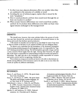 7. In what ways may adjacent phonemes affect one another when they
are combined in the utterance of a syllable or word?
8. Avoiding the use of technical jargon, explain what is meant by the
term "morpheme."
9. How is sound produced, and how does sound travel through the air
from one location to another?
10. What acoustic features differentiate one vowel sound from another,
and how do we produce these differences even while our basic voice
signal remains unchanged at the laryngeal level?
REFERENCES 13
END NOTES
1We should note, however, that some scholars believe the process of evolu-
tion may have favored the survival and refinement of structural features in the
throat and mouth that facilitate speech production.
mstI v fontiks iznt z hard z ju malt Oirjk for menI if nat most
v oem ar simil tu O leta'.z v aur DrdInErI l fbet jul sun rekgnaiz O€m/
31n almost every individual the left hemisphere is the dominant hemisphere
for processing and planning speech and language events. It is responsible for "log-
ical" thinking and problem solving. The left hemisphere generally is larger and has
a more extensive blood supply than the right. Among other functions, the right
side of the brain is responsible for understanding nonspeech sounds and spatial re-
lationships. The right side also is the hemisphere usually responsible for creative
and artistic activity and for recognizing a familiar face.
4Even infants as young as six months are known to be able to discriminate au-
ditorily among different vowel utterances (and to be able to do so even when the
vowels are spoken by different individuals).
RE FE RE NCES
Denes, P., and Pinson, E. (1973). The speech chain.
New York: Doubleday.
Denes, P., and Pinson, E. (1993). The speech chain:
The physics and biology of spoken language, 2d
ed. New York: W. H. Freeman and Co.
Hillenbrand, J., Getty; L., Clark, M., and Wheeler,
K. (1995). Acoustic characteristics of American
English vowels. Journal of the Acoustical Society
of America, 97, 3099—3111.
Iglesias, A., and Anderson, N. (1993). Dialectal
variations. In J. Bernthal and N. Bankson,
Articulation and phonological disorders, 3d ed.
Englewood Cliffs, NJ: Prentice Hall, Inc.
MacKay, I. (1987). Phonetics: The science of speech
production, 2d ed. Austin, TX: Pro-Ed.
Terrell, S., and Terrell, F. (1993). African-American
cultures. In D. Battle, Communication disorders
in multicultural populations. Stoneham, MA:
Butterworth-Heinemann.
 