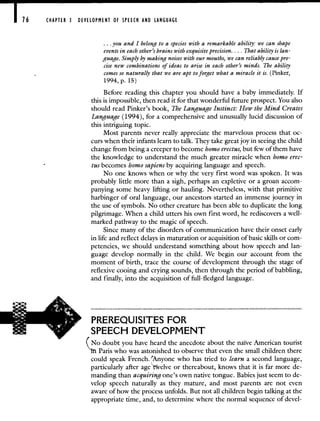 CHAPTER 3 DEVELOPMENT OF SPEECH AND LANGUAGE
you and I belong to a species with a remarkable ability: we can shape
events in each other's brains with exquisite precision. . . . That ability is lan-
guage. Simply by making noises with our mouths, we can reliably cause pre-
cise new combinations of ideas to arise in each other's minds. The ability
comes so naturally that we are apt to forget what a miracle it is. (Pinker,
1994, p. 15)
Before reading this chapter you should have a baby immediately. If
this is impossible, then read it for that wonderful future prospect. You also
should read Pinker's book, The Language Instinct: How the Mind Creates
Language (1994), for a comprehensive and unusually lucid discussion of
this intriguing topic.
Most parents never really appreciate the marvelous process that oc-
curs when their infants learn to talk. They take great joy in seeing the child
change from being a creeper to become homo erectus, but few of them have
the knowledge to understand the much greater miracle when homo erec-
tus becomes homo sapiens by acquiring language and speech.
No one knows when or why the very first word was spoken. It was
probably little more than a sigh, perhaps an expletive or a groan accom-
panying some heavy lifting or hauling. Nevertheless, with that primitive
harbinger of oral language, our ancestors started an immense journey in
the use of symbols. No other creature has been able to duplicate the long
pilgrimage. 'When a child utters his own first word, he rediscovers a well-
marked pathway to the magic of speech.
Since many of the disorders of communication have their onset early
in life and reflect delays in maturation or acquisition of basic skills or com-
petencies, we should understand something about how speech and lan-
guage develop normally in the child. We begin our account from the
moment of birth, trace the course of development through the stage of
reflexive cooing and crying sounds, then through the period of babbling,
and finally, into the acquisition of full-fledged language.
PREREQUISITES FOR
SPEECH DEVELOPMENT
(No doubt you have heard the anecdote about the naïve American tourist
'in Paris who was astonished to observe that even the small children there
could speak French.Anyone who has tried to learn a second language,
particularly after age"tvelve or thereabout, knows that it is far more de-
manding than acquiring one's own native tongue. Babies just seem to de-
velop speech naturally as they mature, and most parents are not even
aware of how the process unfolds. But not all children begin talking at the
appropriate time, and, to determine where the normal sequence of devel-
 