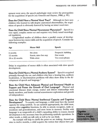 PREREQUISITES FOR SPEECH DEVELOPMENT 71
opment went awry, the speech pathologist must review the prerequisites
for the acquisition of speech (see Emerick and Haynes, 1986, p. 91).
Does the Child Have a Normal Vocal Tract? Although we have seen
children who learned to talk despite anatomical abnormalities, the acqui-
sition of speech is obviously fostered by having an intact vocal tract.
Does the Child Show Normal Neuromotor Maturation? Speech is a
very rapid, complex motor act and requires very finely tuned neurologi-
cal regulation.
Longitudinal studies of children show a parallel course of develop-
ment between key motor skills and the acquisition of speech. Consider the
following examples:
Age Motor Skill Speech
6 months Sits alone Prespeech: babbling
12 months Stands; takes first step First words
18 to 22 months Walks alone Two-word phrases
Delay in acquisition of motor skills is often associated with slow speech
development.
Does the Child Have a Normal Auditory System? Speech is acquired
primarily through the ear, and children who have a hearing loss, auditory
localization, or discrimination problems will often show delay in the de-
velopment of speech and language.'
Does the Child Have Adequate Physical and Emotional Health to
Support and Foster the Growth of Oral Language? Physical and
emotional illnesses drain energy, restrict and distort relationships with
family members, and hinder normal sensorimotor exploration and growth
of independence.
Does the Child Show Normal Intellectual Capacity and Cognitive
Development? To acquire oral language, a child must have the mental
capacity for using symbols. To use symbols appropriately, the child must,
among other cognitive functions, be able to attend, recognize, make as-
sociations and generalizations, and store items in memory. Facility with
language is an outgrowth of a child's expanding ability to reason; mental
development is the necessary base for performing symbolic operations. In
other words, a child can talk only as well as he can think.
An example will help to clarify the point we are making. Around age
nine to twelve months, a child acquires the notion that objects have per-
 