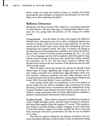 CHAPTER 3 DEVELOPMENT OF SPEECH AND LANGUAGE
flexive sounds of crying and comfort-cooing, we certainly find babies
practicing the basic synergies of respiration and phonation. In their bab-
bling we see them exploring articulation.
Reflexive Utterances
During the first three months of life a child has a very limited repertoire
of vocal behavior. The two main types of nonpurposeful reflexive utter-
ances the very young baby will produce are the crying and comfort
sounds.
Crying Sounds. Even the father of a baby will recognize the difference
between them, although he may not be able to distinguish between the
wail due to hunger or the howl caused by an open safety pin. For the first
month parents should expect more crying than whimpering, and more
whimpering than comfort sounds. The ratio, it is hoped, will change as
the diapers go by. If the parents listen carefully to the crying, they'll prob-
ably be able to detect vowel-like sounds resembling the //, /E/, and
/ai/ of our language, but they will be nasalized. And if the parent's imag-
ination is good enough, he may hear a few sounds that crudely resemble
the consonants /g/ or /k/, but since these sounds are reflexive they
should not be viewed as the true ancestors of the phonemes that the baby
will eventually master.
When the baby is about two months old, parents can identifr several
distinct types of crying—signifying rage, hunger, pain—all having a dis-
tinct cadence and pitch level. Furthermore, high-risk babies—those who
have jaundice, respiratory problems, and other infant ailments—can be
recognized because they produce distinctive crying patterns (Zeskind and
Lester, 1981; Petrovich-Bartell, Cowan, and Morse, 1982).
If the crying sounds make any contribution at all to the mastery of
speech (which you may doubt at midnight), that contribution lies in the
practicing of essential motor coordinations and the establishment of the
necessary feedback loops between the larynx and the mouth and ear. In
addition, crying, particularly when it becomes differentiated, establishes a
primitive communication link between child and parent.
Comfort Sounds. These reflexive utterances are difficult to describe in
words. Gurgles and sighs, grunts, and little wisps of sound, you will prob-
ably lump them together under the category of "cooing." They mainly ap-
pear during or just after feeding, or diaper changing, or some other form
of relief from distress. Again, if you listen carefully, the front vowels and
back consonants will seem to predominate, but they are not as nasalized
as in crying.
Over and over again in taking the case histories of children with very
severe articulation disorders or speech delay we have found parents telling
 