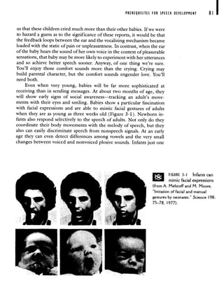 PREREQUISITES FOR SPEECH DEVELOPMENT 81
us that these children cried much more than their other babies. If we were
to hazard a guess as to the significance of these reports, it would be that
the feedback ioops between the ear and the vocalizing mechanism became
loaded with the static of pain or unpleasantness. In contrast, when the ear
of the baby hears the sound of her own voice in the context of pleasurable
sensations, that baby may be more likely to experiment with her utterances
and so achieve better speech sooner. Anyway, of one thing we're sure.
You'll enjoy those comfort sounds more than the crying. Crying may
build parental character, but the comfort sounds engender love. You'll
need both.
Even when very young, babies will be far more sophisticated at
receiving than in sending messages. At about two months of age, they
will show early signs of social awareness—tracking an adult's move-
ments with their eyes and smiling. Babies show a particular fascination
with facial expressions and are able to mimic facial gestures of adults
when they are as young as three weeks old (Figure 3-1). Newborn in-
fants also respond selectively to the speech of adults. Not only do they
coordinate their body movements with the melody of speech, but they
also can easily discriminate speech from nonspeech signals. At an early
age they can even detect differences among vowels and the very small
changes between voiced and nonvoiced plosive sounds. Infants just one
FIGURE 3-I Infants can
mimic facial expressions
(from A. Meltzoff and M. Moore,
"Imitation offacial and manual
gestures by neonates." Science 198:
75—78, 1977).
 
