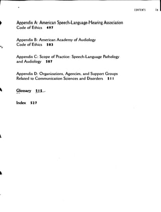 Appendix A: American SpeechLanguage.Hearing Association
Code of Ethics 497
Appendix B: American Academy of Audiology
Code of Ethics 503
Appendix C: Scope of Practice: Speech-Language Pathology
and Audiology 507
Appendix D: Organizations. Agencies, and Support Groups
Related to Communication Sciences and Disorders 5 I I
!ossy L5_-
Index 527
CONTENTS ix
 
