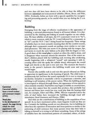 82 CHAPTER 3 DEVELOPMENT OF SPEECH AND LANGUAGE
and two days old have been shown to be able to hear the difference
between canonical and noncanonical syllables (Moon, Bever, and Fifer,
1992). Evidently, babies are born with a special capability for recogniz-
ing and processing speech, so be careful what you say during the 2 A.M.
feeding!
Babbling
Emerging from the stage of reflexive vocalizations is the appearance of
babbling, a universal phenomenon found in all human infants. It is char-
acterized by the chaining and linking of sounds together on one exhala-
tion. We hear syllables of all types, the CV (consonant vowel as in "ba"),
which is most common, with the VC (vowel followed by a consonant, as
in "ab") and the VCV ("aba") being found less frequently. These strings
of syllables have no more semantic meaning than did the comfort sounds,
although their component sounds are perhaps more similar to our stan-
dard phonemes. The baby just seems to be playing with his tongue, lips,
and larynx in much the same fashion as he plays with his fingers or toes.
A good share of this vocal play is carried on when the child is alone, and
it disappears when someone attracts his attention. One of the senior au-
thor's children played with her babbling each morning after awakening,
usually beginning with a whispered "eenuh" and repeating it with in-
creasing effort until she spoke the syllable aloud, whereupon she would
laugh and chortle as she said it over and over. The moment she heard a
noise in the parent's bedroom this babbling would cease and crying
would begin.
Parents who joyfully rush in and ruin this speech rehearsal are failing
to appreciate its significance in the learning of speech. The child must si-
multaneously feel and hear the sound repeatedly if it is ever to emerge as
an identity. Imitation is essentially a device to perpetuate a stimulus, and
babbling is self imitation of the purest variety. When the babbling period
is interrupted or delayed through illness, the appearance of true speech is
often similarly retarded. Deaf babies may begin to babble at a normal time
Canonical.
Canonical sullables
but since they cannot hear the sounds they produce, they probably lose
interest and hence have much less true vocal play than the hearing child
have a vowel nucleus
(see for example Eilers and OIler 1994). Mirrors suspended above the
and consonant margins . '. .
(CVC)
cribs of deaf babies have increased the babbling through visual self-
stimulation (Stoel-Gammon and Otomo, 1986).
Vocal play. And what are the contributions of babbling to the acquisition of true
In the development of speech? As we have mentioned earlier, many linguists would say they are
speech, the stage during few. Certainly the babbling sounds are not phonemic, but in babbling we
which the child often hear the repetition of intonation and stress patterns so similar to the
experiments with patterning of adult sentences that many parents swear that their baby is
sounds and syllables, talking to himself or is trying to tell them something. Some of the strings
of syllables have the intonational patterns of command; others, of decla-
 
