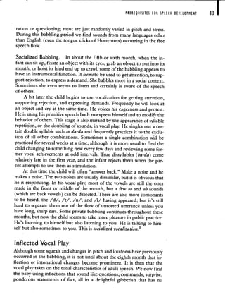 PREREQUISITES FOR SPEECH DEVELOPMENT 83 I
ration or questioning; most are just randomly varied in pitch and stress.
During this babbling period we find sounds from many languages other
than English (even the tongue clicks of Hottentots) occurring in the free
speech flow.
Socialized Babbling. In about the fifth or sixth month, when the in-
fant can sit up, fixate an object with its eyes, grab an object to put into its
mouth, or hoist its hind end up to crawl, some of the babbling appears to
have an instrumental function. It seems to be used to get attention, to sup-
port rejection, to express a demand. She babbles more in a social context.
Sometimes she even seems to listen and certainly is aware of the speech
ofothers.
A bit later the child begins to use vocalization for getting attention,
supporting rejection, and expressing demands. Frequently he will look at
an object and cry at the same time. He voices his eagerness and protest.
He is using his primitive speech both to express himself and to modify the
behavior of others. This stage is also marked by the appearance of syllable
repetition, or the doubling of sounds, in vocal play. He singles out a cer-
tain double syllable such as da-da and frequently practices it to the exclu-
sion of all other combinations. Sometimes a single combination will be
practiced for several weeks at a time, although it is more usual to find the
child changing to something new every few days and reviewing some for-
mer vocal achievements at odd intervals. True dissyllables (ba-da) come
relatively late in the first year, and the infant rejects them when the par-
ent attempts to use them as stimulation.
At this time the child will often "answer back." Make a noise and he
makes a noise. The two noises are usually dissimilar, but it is obvious that
he is responding. In his vocal play, most of the vowels are still the ones
made in the front or middle of the mouth, but a few oo and oh sounds
(which are back vowels) can be detected. There are also more consonants
to be heard, the /d/, /t/, /n/, and /1/ having appeared; but it's still
hard to separate them out of the flow of unsorted utterance unless you
have long, sharp ears. Some private babbling continues throughout these
months, but now the child seems to take more pleasure in public practice.
He's listening to himself but also listening to you. He is talking to him-
self but also sometimes to you. This is socialized vocalization.3
Inflected Vocal Play
Although some squeals and changes in pitch and loudness have previously
occurred in the babbling, it is not until about the eighth month that in-
flection or intonational changes become prominent. It is then that the
vocal play takes on the tonal characteristics of adult speech. We now find
the baby using inflections that sound like questions, commands, surprise,
ponderous statements of fact, all in a delightful gibberish that has no
 