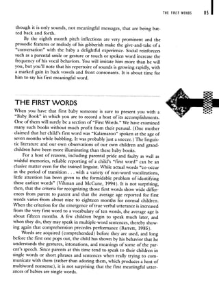 though it is only sounds, not meaningful messages, that are being bat-
ted back and forth.
By the eighth month pitch inflections are very prominent and the
prosodic features or melody of his gibberish make the give-and-take of a
"conversation" with the baby a delightful experience. Social reinforcers
such as a parental smile or gesture or touch or spoken word increase the
frequency of his vocal behaviors. You will imitate him more than he will
you, but you'll note that his repertoire of sounds is growing rapidly, with
a marked gain in back vowels and front consonants. It is about time for
him to say his first meaningful word.
THE FIRST WORDS
When you have that first baby someone is sure to present you with a
"Baby Book" in which you are to record a host of its accomplishments.
One of them will surely be a section of "First Words." We have examined
many such books without much profit from their perusal. (One mother
claimed that her child's first word was "Kalamazoo" spoken at theage of
seven months while babbling. It was probably just a sneeze.) The linguis-
tic literature and our own observations of our own children and grand-
children have been more illuminating than these baby books.
For a host of reasons, including parental pride and faulty as well as
wishful memories, reliable reporting of a child's "first word" can be an
elusive matter even for the trained linguist. While actual words "co-occur
in the period of transition. . . with a variety of non-word vocalizations,
little attention has been given to the formidable problem of identifying
these earliest words" (Vihman and McCune, 1994). It is not surprising,
then, that the criteria for recognizing those first words show wide differ-
ences from parent to parent and that the average age reported for first
words varies -from about nine to eighteen months for normal children.
When the criterion for the emergence of true verbal utterance is increased
from the very first word to a vocabulary of ten words, the average age is
about fifteen months. A few children begin to speak much later, and
when they do, they may speak in multiple-word sentences, thereby show-
ing again that comprehension precedes performance (Barrett, 1985).
Words are acquired (comprehended) before they are used, and long
before the first one pops out, the child has shown by his behavior that he
understands the gestures, intonations, and meanings of some of the par-
ent's speech. Since parents at this time tend to speak to their children in
single words or short phrases and sentences when really trying to com-
municate with them (rather than adoring them, which produces a host of
multiword nonsense), it is not surprising that the first meaningful utter-
ances of babies are single words.
THE FIRST WORDS 85
 