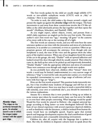 86 CHAPTER 3 DEVELOPMENT OF SPEECH AND LANGUAGE
The first words spoken by the child are usually single syllable (CV)
words or two-syllable reduplicate words (CVCV) such as /da/ or
/mama/. Here is one explanation.
"In order to suck, the child makes a lip closure around a nipple and
presses the nipple up against the alveolar ridge with the tongue. The basic
movements to and away from these constrictions involve the CV-like syl-
lables as the child alternately presses the lips together and then opens the
mouth" (Hoffman, Schuckers, and Daniloff, 1989).
As you might expect, salient objects, events, and persons from a
child's daily experience are singled out for his very first words. The senior
author's son's first word was "aga," meaning "all gone" in the contexts
of no more milk in his cup or the turning off of a light.
The first words are sentence words, and you will soon hear the same
utterance spoken at one time with the intonation and stress of a declarative
statement, or at another as a command, or even as a question. Often an ap-
propriate gesture will accompany the utterance. Even though only one
morpheme is used, the tone of the voice and the gesture show the other
parts of the implicit sentence. When one of our daughters heard the sound
of the car in the garage, she said, "Dadda?" with an upward inflection and
looked toward the door through which he usually entered. Then when he
came in, she held up her arms to be picked up and imperiously demanded,
"Dadda! Dadda!" with the appropriate inflection and stress of command.
These were sentences even though only single words were spoken.
As you probably have observed, children often "misuse" these new
words: a word may be limited (underextension) to a very narrow range of
reference ("dog" is reserved for only one particular canine); or a word may
be expanded (overextension) to cover a large range of referents (all crea-
tures with four legs are "dogs").
How are the first words acquired? This question looks innocently sim-
ple, but it has troubled many students of language and still has no uni-
versally accepted answer. Since you may have to teach a nonverbal child to
talk someday, your own or somebody else's, you should be interested in
the various explanations.
Assume for a moment that it were possible to bring up an infant in
some remote spot where he would receive basic care but never be talked
to or even hear other people conversing. What language would he speak?
Alveolar ridges. Would his first words be uttered in Hebrew—the original universal lan-
The ridges on the guage according to King James—as some theologians believed? On the
jawbones beneath the basis of our clinical experience with several experience-deprived children,
gums. An alveolar as well as familiaritywith the literature, achild so isolated from human dis-
sound is one in which course would have no intelligible speech. Experts agree that normal
the tongue makes speech and language development requires the dual contributionsof good
contact with the upper- native endowment and a reasonablystimulating environment.
gum ridge. Children do, after all, acquire only the language that is spoken to
them. But why do children in disparate cultures learn to speak about the
 