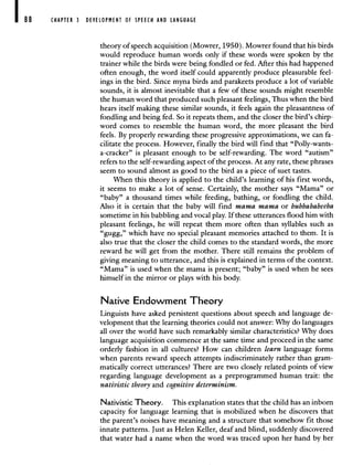 88 CHAPTER 3 DEVELOPMENT OF SPEECH AND LANGUAGE
theory of speech acquisition (Mowrer, 1950). Mowrer found that his birds
would reproduce human words only if these words were spoken by the
trainer while the birds were being fondled or fed. After this had happened
often enough, the word itself could apparently produce pleasurable feel-
ings in the bird. Since myna birds and parakeets produce a lot of variable
sounds, it is almost inevitable that a few of these sounds might resemble
the human word that produced such pleasant feelings, Thus when the bird
hears itself making these similar sounds, it feels again the pleasantness of
fondling and being fed. So it repeats them, and the closer the bird's chirp-
word comes to resemble the human word, the more pleasant the bird
feels. By properly rewarding these progressive approximations, we can fa-
cilitate the process. However, finally the bird will find that "Polly-wants-
a-cracker" is pleasant enough to be self-rewarding. The word "autism"
refers to the self-rewarding aspect of the process. At any rate, these phrases
seem to sound almost as good to the bird as a piece of suet tastes.
When this theory is applied to the child's learning of his first words,
it seems to make a lot of sense. Certainly, the mother says "Mama" or
"baby" a thousand times while feeding, bathing, or fondling the child.
Also it is certain that the baby will find mama mama or bubbababeeba
sometime in his babbling and vocal play. If these utterances flood him with
pleasant feelings, he will repeat them more often than syllables such as
"gugg," which have no special pleasant memories attached to them. It is
also true that the closer the child comes to the standard words, the more
reward he will get from the mother. There still remains the problem of
giving meaning to utterance, and this is explained in terms of the context.
"Mama" is used when the mama is present; "baby" is used when he sees
himself in the mirror or plays with his body.
Native Endowment Theory
Linguists have asked persistent questions about speech and language de-
velopment that the learning theories could not answer: Why do languages
all over the world have such remarkably similar characteristics? Why does
language acquisition commence at the same time and proceed in the same
orderly fashion in all cultures? How can children learn language forms
when parents reward speech attempts indiscriminately rather than gram-
matically correct utterances? There are two closely related points of view
regarding language development as a preprogrammed human trait: the
nativistic theory and cognitive determinism.
Nativistic Theory. This explanation states that the child has an inborn
capacity for language learning that is mobilized when he discovers that
the parent's noises have meaning and a structure that somehow fit those
innate patterns. Just as Helen Keller, deaf and blind, suddenly discovered
that water had a name when the word was traced upon her hand by her
 