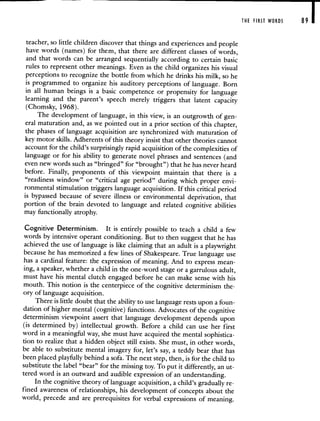 THE FIRST WORDS 89 I
teacher, so little children discover that things and experiences and people
have words (names) for them, that there are different classes of words,
and that words can be arranged sequentially according to certain basic
rules to represent other meanings. Even as the child organizes his visual
perceptions to recognize the bottle from which he drinks his milk, so he
is programmed to organize his auditory perceptions of language. Born
in all human beings is a basic competence or propensity for language
learning and the parent's speech merely triggers that latent capacity
(Chomsky, 1968).
The development of language, in this view, is an outgrowth of gen-
eral maturation and, as we pointed out in a prior section of this chapter,
the phases of language acquisition are synchronized with maturation of
key motor skills. Adherents of this theory insist that other theories cannot
account for the child's surprisingly rapid acquisition of the complexities of
language or for his ability to generate novel phrases and sentences (and
even new words such as "bringed" for "brought") that he has never heard
before. Finally, proponents of this viewpoint maintain that there is a
"readiness window" or "critical age period" during which proper envi-
ronmental stimulation triggers language acquisition. If this critical period
is bypassed because of severe illness or environmental deprivation, that
portion of the brain devoted to language and related cognitive abilities
may functionally atrophy.
Cognitive Determinism. It is entirely possible to teach a child a few
words by intensive operant conditioning. But to then suggest that he has
achieved the use of language is like claiming that an adult is a playwright
because he has memorized a few lines of Shakespeare. True language use
has a cardinal feature: the expression of meaning. And to express mean-
ing, a speaker, whether a child in the one-word stage or a garrulous adult,
must have his mental clutch engaged before he can make sense with his
mouth. This notion is the centerpiece of the cognitive determinism the-
ory of language acquisition.
There is little doubt that the ability to use language rests upon a foun-
dation of higher mental (cognitive) functions. Advocates of the cognitive
determinism viewpoint assert that language development depends upon
(is determined by) intellectual growth. Before a child can use her first
word in a meaningful way, she must have acquired the mental sophistica-
tion to realize that a hidden object still exists. She must, in other words,
be able to substitute mental imagery for, let's say, a teddy bear that has
been placed playfully behind a sofa. The next step, then, is for the child to
substitute the label "bear" for the missing toy. To put it differently, an ut-
tered word is an outward and audible expression of an understanding.
In the cognitive theory of language acquisition, a child's gradually re-
fined awareness of relationships, his development of concepts about the
world, precede and are prerequisites for verbal expressions of meaning.
 