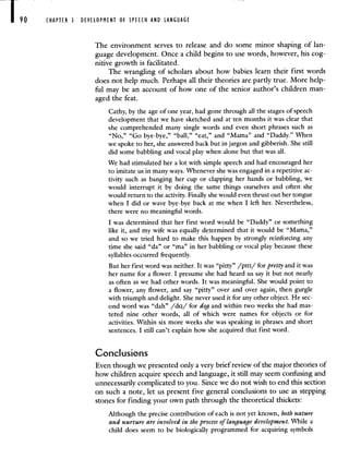 90 CHAPTER 3 DEVELOPMENT OF SPEECH AND LANGUAGE
The environment serves to release and do some minor shaping of lan-
guage development. Once a child begins to use words, however, his cog-
nitive growth is facilitated.
The wrangling of scholars about how babies learn their first words
does not help much. Perhaps all their theories are partly true. More help-
ful may be an account of how one of the senior author's children man-
aged the feat.
Cathy, by the age of one year, had gone through all the stages of speech
development that we have sketched and at ten months it was clear that
she comprehended many single words and even short phrases such as
"No," "Go bye-bye," "ball," "eat," and "Mama" and "Daddy." 'When
we spoke to her, she answered back but in jargon and gibberish. She still
did some babbling and vocal play when alone but that was all.
We had stimulated her a lot with simple speech and had encouraged her
to imitate us in many ways. Whenever she was engaged in a repetitive ac-
tivity such as banging her cup or clapping her hands or babbling, we
would interrupt it by doing the same things ourselves and often she
would return to the activity. Finally she would even thrust out her tongue
when I did or wave bye-bye back at me when I left her. Nevertheless,
there were no meaningful words.
I was determined that her first word would be "Daddy" or something
like it, and my wife was equally determined that it would be "Mama,"
and so we tried hard to make this happen by strongly reinforcing any
time she said "da" or "ma" in her babbling or vocal play because these
syllables occurred frequently.
But her first word was neither. It was "pitty" /pItI/ for pretty and it was
her name for a flower. I presume she had heard us say it but not nearly
as often as we had other words. It was meaningful. She would point to
a flower, any flower, and say "pitty" over and over again, then gurgle
with triumph and delight. She never used it for any other object. He sec-
ond word was "dah" /da/ for dog and within two weeks she had mas-
tered nine other words, all of which were names for objects or for
activities. Within six more weeks she was speaking in phrases and short
sentences. I still can't explain how she acquired that first word.
Conclusions
Even though we presented only a very brief review of the major theories of
how children acquire speech and language, it still may seem confusing and
unnecessarily complicated to you. Since we do not wish to end this section
on such a note, let us present five general conclusions to use as stepping
stones for finding your own path through the theoretical thickets:
Although the precise contribution of each is not yet known, both nature
and nurture are involved in the process of language development. While a
child does seem to be biologically programmed for acquiring symbols
 