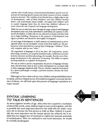SYNTAX: LEARNING TO TALK IN SENTENCES 91
and the rules of early syntax, environmental stimulation may be very im-
portant for learning speech sounds and subtle nuances of more complex
sentence structure. The variables of sex (females have a slight edge in rate
of development), order of birth (firstborn and only children develop
faster), and socioeconomic status (middle- and upper-class children seem
to acquire language faster than do lower-class children) influence to
some extent the rate of speech and language development.
While the rate at which they move through the stages of speech and language
development may vary from individual to individual, the sequence is simi-
larfor all children. A child will not use inflected vocal play and then back
up to begin babbling. Deviations in the sequence of development may
signal a problem and should be thoroughly investigated.
At each stage of development, a child's manner of communication is an in-
tegrated whole, not an incomplete version of the form adults use. His per-
formance is best described as a special type of language, "childese," if you
will, complete with its own "rules."
The acquisition of language is all of one piece. All components, syntax,
phonology, semantics, are acquired simultaneously; a child does not learn
sentence structure and then phonology, for example. But the core of lan-
guage development is the expression of meaning. The ability to express
meaning depends on cognitive development.
The way in which a person conceptualizes the process of language develop-
ment will determine what he does to foster development in a normal child
or help a language-impaired child. Theory, whether explicitly formulated
by a speech pathologist or simply a parental intuition, dictates the form
of therapy.
Although we have observed our own children and grandchildren learn
to speak, and have helped scores of troubled youngsters overcome the bar-
riers of silence, we still look upon the process of language acquisition as a
major miracle.
SYNTAX: LEARNING
TO TALK IN SENTENCES
At about eighteen months of age, when they have acquired a vocabulary
of about fifty words, many children begin to join words together, and this
is probably the most important discovery the child will ever make—even
were she to become the first person to walk on Mars. Indeed, it is prob-
ably the most important one the human species has achieved, for it en-
abled this two-legged race of mammals to exploit the immense potentials
of symbolization. Were we restricted to one-word utterances, we would
be woefully handicapped.
 