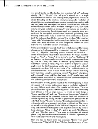 94 CHAPTER 3 DEVELOPMENT OF SPEECH AND LANGUAGE
was already in the car. He also had two negatives, "uh-uh" and occa-
sionally "No!" "Ah-gah" (for "all gone") seemed to be a single
sentencelike word and was used interrogatively, imperatively, and declar-
atively depending on the situation. Jimmy had achieved a vocabulary of
about thirty-two words at eighteen months. Most of these, such as milk,
cup, car, plane, shoe, were open-class words, but the boy also had some
modifiers that could be termed members of the pivot class, such words
as here, more, big, and that. At any rate, by one year and ten months he
had learned to combine these into two-word utterances that again were
used with the appropriate intonations of command, questioning, com-
menting, and so forth. Many of these were novel combinations that cer-
tainly he had never heard before such as "bye-bye bed." He would say
"more milk," which certainly had been modeled for him, but he also said
"more shoe" when he wanted the other one put on, and this too could
not have been learned by any sort of imitation.
Within a month Jimmy showed clearly that he had discovered how noun
phrases and verb phrases could be constructed: "my cup," "that shoe,"
"that car," "big milk." In naming pictures he would use the article "a"
or the demonstrative "that" before each of them. No longer would he
merely say "cow" or "house." It was always "a cow" or "that house." If
we forgot to put in the prefatory word, he would become enraged and
say, "No, no! 'a' cow," and correct us. He wasn't going to have his newly
learned rule violated. If we said "big cow," that was all right, but no more
single words for him! Something similar also occurred with verbs, al-
though this came later. Verb phrases consist of the combination of an an-
tecedent verb with a noun or noun phrase. jimmy's first one was "bang
cup," but within a week he was saying not only "pay pono" (play piano)
and "wah miuk" (want milk) but also "weed a booh" (read a book) and,
showing us that he could do so, "frow duh bih bah" (throw the big ball),
thus combining the verb with a noun phrase.
For almost two months, Jimmy stayed at this level of speaking in noun
phrases and verb phrases, making many gains in vocabulary and practic-
ing many different applications of the rules he had discovered. The noun
phrases were then expanded: "Daddy big shoe." Verbs were followed by
noun phrases as well as single nouns. He would say such things as
"Jimmy want big ball" and even "Doggie eat Jimmy toast," thus indi-
cating some sense of the possessive. Some of these verb phrases soon
showed expansion by linking adverbs or prepositional phrases with the
verb: "Fall down," "Go now in big car." It was fascinating to see him ex-
perimenting with these noun and verb phrase combinations. That he was
not merely repeating phrases that he had heard his parents use, but ac-
tually and deliberately linking the words together is shown by some of
these utterances: "Here bye-bye" (I've got to go now), "Go Mummy
bed," and "No that button." These were not imitations of parental
speech. They were the result of his attempts to construct a grammar, to
relate words appropriately and meaningftilly.
Then one day we heard more true sentences. "Jimmy want coat."
"Jimmy go car." "Big ball fail down." He had found a new way of com-
 