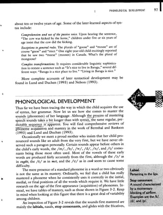 PHONOLOGICAL DEVELOPMENT 91 I
about ten or twelve years of age. Some of the later-learned aspects of syn-
tax include:
Comprehension and use of the passive voice. Upon hearing the sentence,
"The cow was kicked by the horse," children under five or six years of
age insist that the cow did the kicking.
Exceptions to general rules. The plurals of "goose" and "mouse" are of
course "geese" and "mice." One eight-year-old child excitingly reported
that he saw two "meese" (mooses) in Canada. What's the plural of
mongoose?
Complex transformations. It requires considerable linguistic sophistica-
tion to restate a sentence such as "It's nice to live in Baraga," several dif-
ferent ways: "Baraga is a nice place to live." "Living in Baraga is nice."
More complete accounts of later syntactical development may be
found in Lund and Duchen (1993) and Nelson (1993).
PHONOLOGICAL DEVELOPMENT
Thus far we have been tracing the way in which the child acquires the use
of syntax, her grammar. Now let us see how she comes to master the
sounds (phonemes) of her langge. Although .pLocess of mastering
speech sounds takes a bit longer than with syntax the same regular, pre
dictable seqnce 1s aTpparent You will find comprehensive reviews of
Ticacqwsition, and mastery in the work of Bernthal and Bankson
(1993) and Lund and Duchan (1993).
Occasionally we meet a proud mother who insists that her child pro-
nounced sounds like an adult from the very first, but we have never ob-
served such a paragon personally. Certain sounds appear before others in
the child's early words, the /m/, /b/, /w/, /d/, /n/, and /t/ conso-
nants being those most often used. Most of the vowels of these early
words are produced fairly accurately from the first, although the /D/ as
in ought, the /E/ as in met, and the /u/ as in cook seem to cause some
difficulty.
The mere presence of a standard phoneme in a word or two obviously
is not the same as its mastery. Ordinarily, we feel that a child has really Pertaining to the lips.
mastered a phoneme when he consistently uses it correctly in the initial,
medial, or final positions of all the words which require it. We have little Stop consonant.
research on the age of the first appearance (acquisition) of phonemes. In- A sound characterized
stead, we have tables of mastery, such as those shown in Figure 3-2. Keep by a momentary
in mind when looking at this figure that there is a great deal of variability blocking of airflow.
among children.
Examples are the /k!.
An inspection of Figure 3-2 reveals that the sounds first mastered are Id!, and /p/.
mainly the labials, nasals, stop consonants, and glides with the fricatives,
 