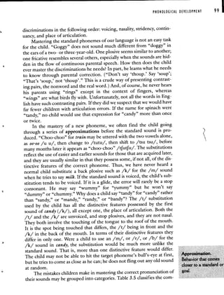 PHONOLOGICAL DEVELOPMENT 99 I
discriminations in the following order: voicing, nasality, stridency, contin-
uancy, and place of articulation.
Mastering the standard phonemes of our language is not an easy task
for the child. "Goggy" does not sound much different from "doggy" in
the ears of a two- or three-year-old. One plosive seems similar to another;
one fricative resembles several others, especially when the sounds arehid-
den in the flow of continuous parental speech. How then does the child
ever master the discriminations he needs? In part, he learns whathe needs
to know through parental correction. ("Don't say 'thoup.' Say 'soup';
"That's 'soup,' not 'thoup'." This is a crude way of presenting contrast-
ing pairs, the nonword and the real word.) And, of course, he never hears
his parents using "rings" except in the context of fingers, whereas
"wings" are what birds fly with. Unfortunately, not all the words in Eng-
lish have such contrasting pairs. If they did we suspect that we would have
far fewer children with articulation errors. If the name for spinach were
"tandy," no child would use that expression for "candy" more than once
or twice.
In the mastery of a new phoneme, we often find the child going
through a series of approximations before the standard sound is pro-
duced. "Choo-choo" for train may be uttered with the two vowels alone,
as oo-oo /u u/, then change to /tutu/, then shift to /tsu tsu/, before
many months later it appears as "choo-choo" /tfutfu/. The substitutions
reflect the use of easier and earlier sounds for those that are acquired later,
and they are usually similar in that they possess some, if not all, of the dis-
tinctive features of the correct phoneme. Thus, we have never heard a
normal child substitute a back plosive such as /k/ for the /m/ sound
when he tries to say milk. If the standard sound is voiced, the child's sub-
stitution tends to be voiced. If it is a glide, the error will rarely be a stop
consonant. He may say "wummy" for "yummy" but he won't say
"dummy" or "chummy." Why does a child say "tandy" for "candy" rather
than "sandy," or "mandy," "randy," or "bandy"? The /t/ substitution
used by the child has all the distinctive features possessed by the first
sound of candy (/k/), all except one, the place of articulation. Both the
/t/ and the /k/ are unvoiced, and stop plosives, and they are not nasal.
They both involve the touching of the tongue to the roof of themouth.
It is the spot being touched that differs, the /t/ being in front and the
/k/ in the back of the mouth. In terms of their distinctive features they
differ in only one. Were a child to use an /m/, or /r/, or /b/ for the
/k/ sound in candy, the substitution would be much more unlike the
standard sound. That is, more than one distinctive feature would differ.
The child may not be able to hit the target phoneme's bull's-eye at first,
but he tries to come as close as he can; he does not fling out any old sound
at random.
The mistakes children make in mastering the correct pronunciation of
their sounds may be grouped into categories. Table 3.5 classifies the corn-
 