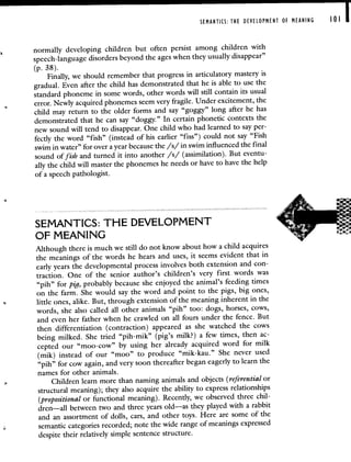 SEMANTICS: THE DEVELOPMENT OF MEANING 101
normally developing children but often persist among children with
speech-language disorders beyond the ages when they usually disappear"
(p. 38).
Finally, we should remember that progress in articulatory mastery is
gradual. Even after the child has demonstrated that he is able to use the
standard phoneme in some words, other words will still contain its usual
error. Newly acquired phonemes seem very fragile. Under excitement,the
child may return to the older forms and say "goggy" long after he has
demonstrated that he can say "doggy." In certain phonetic contexts the
new sound will tend to disappear. One child who hadlearned to say per-
fectly the word "fish" (instead of his earlier "fiss") could not say"Fish
swim in water" for over a year because the /s/ in swim influenced the final
sound of fish and turned it into another /s/ (assimilation). But eventu-
ally the child will master the phonemes he needs or have tohave the help
of a speech pathologist.
SEMANTICS: THE DEVELOPMENT
OF MEANING
Although there is much we still do not know about how a child acquires
the meanings of the words he hears and uses, it seems evident that in
early years the developmental process involves both extension and con-
traction. One of the senior author's children's very first words was
"pih" for pig, probably because she enjoyed the animal's feeding times
on the farm. She would say the word and point to the pigs, big ones,
little ones, alike. But, through extension of the meaning inherent in the
words, she also called all other animals "pih" too: dogs, horses, cows,
and even her father when he crawled on all fours under the fence. But
then differentiation (contraction) appeared as she watched the cows
being milked. She tried "pih-mik" (pig's milk?) a few times, then ac-
cepted our "moo-cow" by using her already acquired word for milk
(mik) instead of our "moo" to produce "mik-kau." She never used
"pih" for cow again, and very soon thereafter began eagerly tolearn the
names for other animals.
Children learn more than naming animals and objects (referential or
structural meaning); they also acquire the ability to express relationships
(propositional or functional meaning). Recently, we observed three chil-
dren—all between two and three years old—as they played with a rabbit
and an assortment of dolls, cars, and other toys. Here are some of the
semantic categories recorded; note the wide range of meanings expressed
despite their relatively simple sentence structure.
 