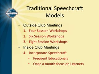 Traditional Speechcraft 
Models 
• Outside Club Meetings 
1. Four Session Workshops 
2. Six Session Workshops 
3. Eight Session Workshops 
• Inside Club Meetings 
4. Incorporate Speechcraft 
• Frequent Educationals 
• Once a month focus on Learners 
 
