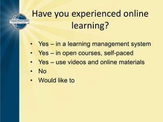 Have you experienced online 
learning? 
• Yes – in a learning management system 
• Yes – in open courses, self-paced 
• Yes – use videos and online materials 
• No 
• Would like to 
 