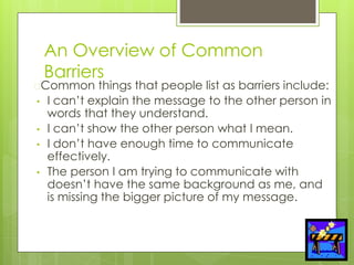 An Overview of Common
Barriers
�Common things that people list as barriers include:
• I can’t explain the message to the other person in
words that they understand.
• I can’t show the other person what I mean.
• I don’t have enough time to communicate
effectively.
• The person I am trying to communicate with
doesn’t have the same background as me, and
is missing the bigger picture of my message.
 