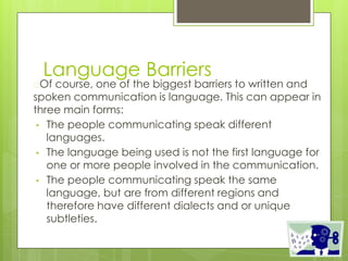 Language Barriers
�Of course, one of the biggest barriers to written and
spoken communication is language. This can appear in
three main forms:
• The people communicating speak different
languages.
• The language being used is not the first language for
one or more people involved in the communication.
• The people communicating speak the same
language, but are from different regions and
therefore have different dialects and or unique
subtleties.
 