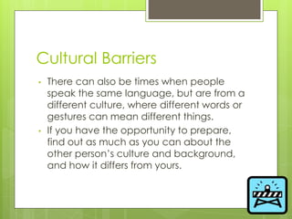 Cultural Barriers
• There can also be times when people
speak the same language, but are from a
different culture, where different words or
gestures can mean different things.
• If you have the opportunity to prepare,
find out as much as you can about the
other person’s culture and background,
and how it differs from yours.
 
