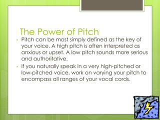 The Power of Pitch
• Pitch can be most simply defined as the key of
your voice. A high pitch is often interpreted as
anxious or upset. A low pitch sounds more serious
and authoritative.
• If you naturally speak in a very high-pitched or
low-pitched voice, work on varying your pitch to
encompass all ranges of your vocal cords.
 