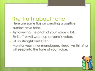 The Truth about Tone
� Here are some tips on creating a positive,
� authoritative tone.
• Try lowering the pitch of your voice a bit.
• Smile! This will warm up anyone’s voice.
• Sit up straight and listen.
• Monitor your inner monologue. Negative thinking
will seep into the tone of your voice.
 