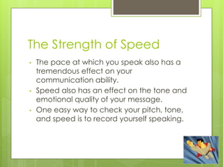 The Strength of Speed
• The pace at which you speak also has a
tremendous effect on your
communication ability.
• Speed also has an effect on the tone and
emotional quality of your message.
• One easy way to check your pitch, tone,
and speed is to record yourself speaking.
 